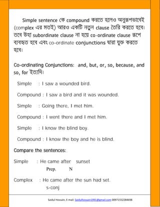 Saidul Hossain, E-mail: Saidulhossain1991@gmail.com 00971552284698
(com
-
co-ordinate conjunctions
Co-ordinating Conjunctions:
Simple : I saw a wounded bird.
Compound : I saw a bird and it was wounded.
Simple : Going there, I met him.
Compound : I went there and I met him.
Simple : I know the blind boy.
Compound : I know the boy and he is blind.
Compare the sentences:
Simple : He came after sunset
Prep. N
Complex : He came after the sun had set.
s-conj
 