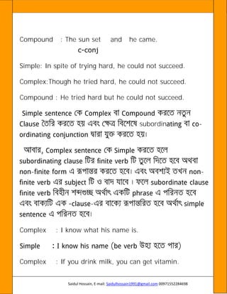 Saidul Hossain, E-mail: Saidulhossain1991@gmail.com 00971552284698
Compound : The sun set and he came.
c-conj
Simple: In spite of trying hard, he could not succeed.
Complex:Though he tried hard, he could not succeed.
Compound : He tried hard but he could not succeed.
subordin -
- -
-
Complex : I know what his name is.
Complex : If you drink milk, you can get vitamin.
 