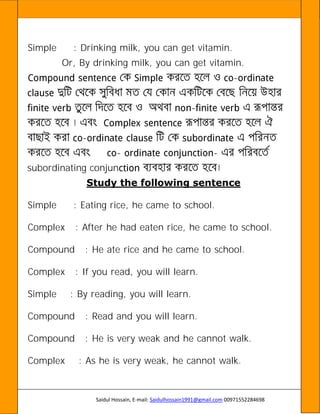 Saidul Hossain, E-mail: Saidulhossain1991@gmail.com 00971552284698
Simple : Drinking milk, you can get vitamin.
Or, By drinking milk, you can get vitamin.
-
-
-
- -
subordinating conjun
Study the following sentence
Simple : Eating rice, he came to school.
Complex : After he had eaten rice, he came to school.
Compound : He ate rice and he came to school.
Complex : If you read, you will learn.
Simple : By reading, you will learn.
Compound : Read and you will learn.
Compound : He is very weak and he cannot walk.
Complex : As he is very weak, he cannot walk.
 