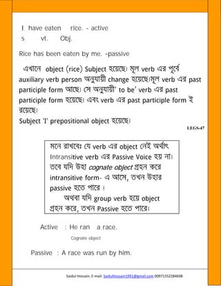 Saidul Hossain, E-mail: Saidulhossain1991@gmail.com 00971552284698
I have eaten rice. - active
s vt. Obj.
Rice has been eaten by me. passive
LEGS-47
Intransi
cognate object
-
Active : He ran a race.
Cognate object
Passive : A race was run by him.
 