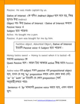 Saidul Hossain, E-mail: Saidulhossain1991@gmail.com 00971552284698
Passive: He was made captain by us.
Dative of Interest - Indirect Object
Indirect
Active: He bought me a pen.
Passive: A pen was bought for me by him.
Factitive object, Adverbial Object
Honey tastes sweet = Honey is sweet when it is tasted
Passive
Active voice
 
