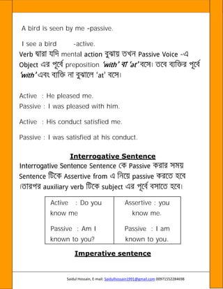 Saidul Hossain, E-mail: Saidulhossain1991@gmail.com 00971552284698
A bird is seen by me passive.
I see a bird -active.
menta
preposition
Active : He pleased me.
Passive : I was pleased with him.
Active : His conduct satisfied me.
Passive : I was satisfied at his conduct.
Interrogative Sentence
Interrogative Sentence
Active : Do you
know me
Passive : Am I
known to you?
Assertive : you
know me.
Passive : I am
known to you.
Imperative sentence
 