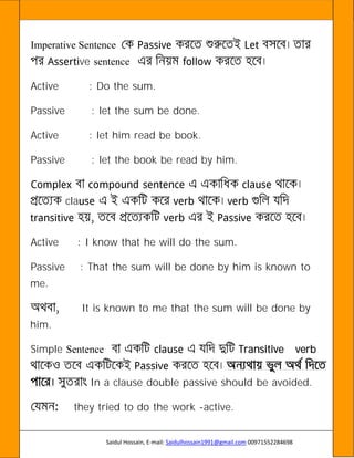 Saidul Hossain, E-mail: Saidulhossain1991@gmail.com 00971552284698
Imperative Sentence
ve sentence
Active : Do the sum.
Passive : let the sum be done.
Active : let him read be book.
Passive : let the book be read by him.
cla
Active : I know that he will do the sum.
Passive : That the sum will be done by him is known to
me.
It is known to me that the sum will be done by
him.
Simple Sentence Transitive verb
In a clause double passive should be avoided.
they tried to do the work -active.
 