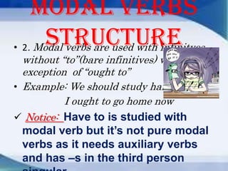 Modal verbs
structure
• 2. Modal verbs are used with infinitves
without “to”(bare infinitives) with
exception of “ought to”
• Example: We should study harder.
I ought to go home now
 Notice: Have to is studied with

modal verb but it’s not pure modal
verbs as it needs auxiliary verbs
and has –s in the third person

 