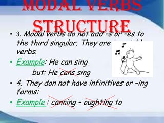 Modal verbs
structure to
• 3. Modal verbs do not add –s or –es

the third singular. They are invariable
verbs.
• Example: He can sing
but: He cans sing
• 4. They don not have infinitives or –ing
forms:
• Example : canning – oughting to

 