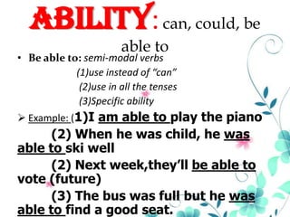 Ability: can, could, be
able to

• Be able to: semi-modal verbs
(1)use instead of “can”
(2)use in all the tenses
(3)Specific ability
 Example: (1)I am able to play the piano

(2) When he was child, he was
able to ski well
(2) Next week,they’ll be able to
vote (future)
(3) The bus was full but he was
able to find a good seat.

 