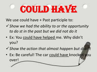 Could have
We use could have + Past participle to:
Show we had the ability to or the opportunity
to do st in the past but we did not do it
• Ex: You could have helped me. Why didn’t
you?
Show the action that almost happen but didn’t
• Ex: Be careful! The car could have knocked you
over!

 