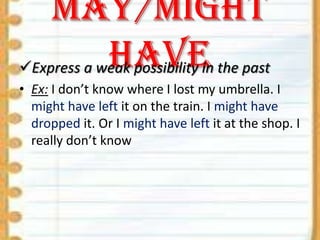 May/might
have
Express a weak possibility in the past
• Ex: I don’t know where I lost my umbrella. I
might have left it on the train. I might have
dropped it. Or I might have left it at the shop. I
really don’t know

 