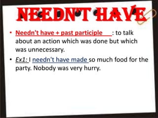 Needn't have
• Needn't have + past participle : to talk
about an action which was done but which
was unnecessary.
• Ex1: I needn't have made so much food for the
party. Nobody was very hurry.

 