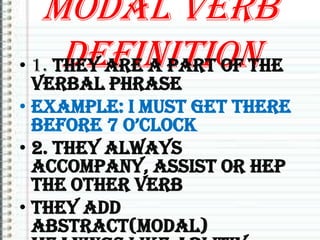 Modal verb
definition
• 1. They are a part of the

verbal phrase
• Example: I must get there
before 7 o’clock
• 2. They always
accompany, assist or hep
the other verb
• They add
abstract(modal)

 