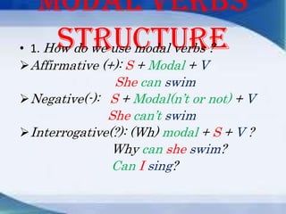 Modal verbs
structure
• 1. How do we use modal verbs ?
 Affirmative (+): S + Modal + V

She can swim
 Negative(-): S + Modal(n’t or not) + V
She can’t swim
 Interrogative(?): (Wh) modal + S + V ?
Why can she swim?
Can I sing?

 