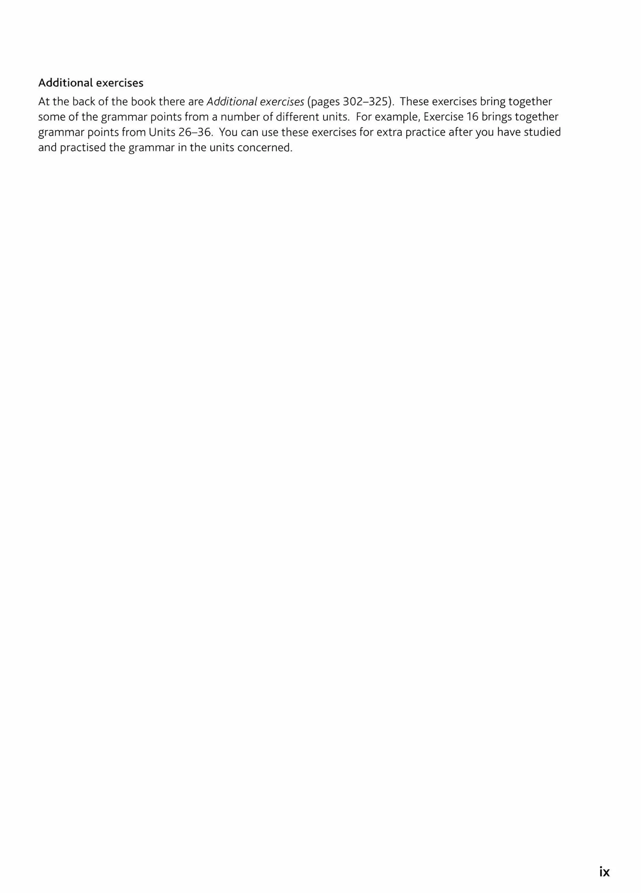 Additional exercises
At the back of the book there are Additional exercises (pages 302-325). These exercises bring together
some of the grammar points from a number of different units. For example, Exercise 16 brings together
grammar points from Units 26- 36. You can use these exercises for extra practice after you have studied
and practised the grammar in the units concerned.
.
IX
 