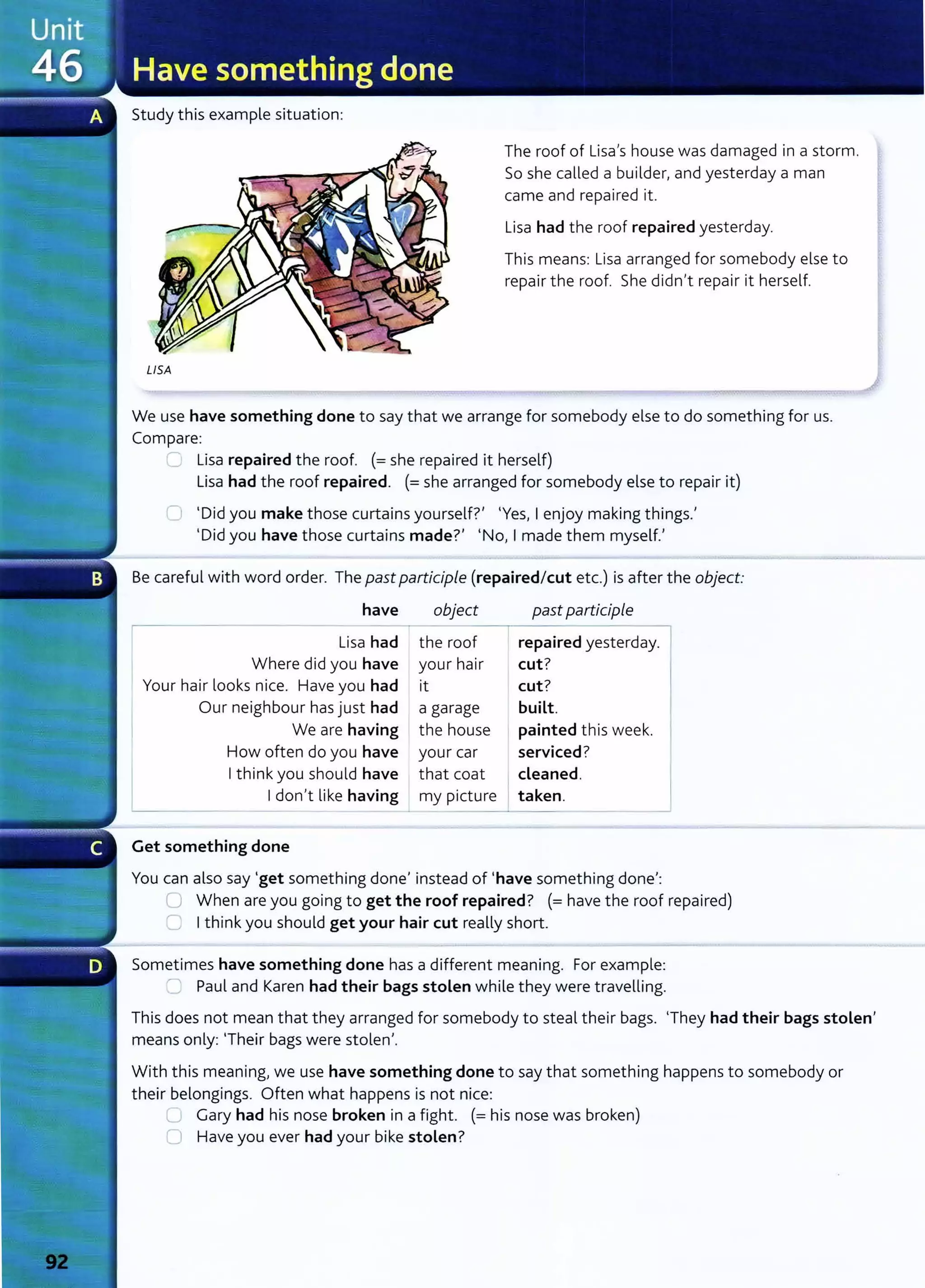 Study this example sit uation:
USA
The roof of Lisa's house was damaged in a storm.
So she called a builder, and yest erday a man
came and repaired it.
Lisa had the roof repaired yesterday.
This means: Lisa arranged for somebody else to
repair the roof. She didn't repair it herself.
We use have something done to say that we arrange for somebody else to do something for us.
Compare:
..___. Lisa repaired the roof. (=she repaired it herself)
Lisa had the roof repaired. (=she arranged for somebody else to repair it)
tl 'Did you make those curtains yourself?' 'Yes, I enjoy making things.'
'Did you have those curtains made?' 'No, I made them myself.'
Be careful with word order. The past participle (repaired/cut etc.) is after the object:
have object past participle
Lisa had the roof repaired yesterday.
Where did you have your hair cut?
Your hair looks nice. Have you had it cut?
Our neighbour has just had a garage built.
We are having the house painted t his week.
How often do you have your car serviced?
I think you should have t hat coat cleaned.
I don't like having my picture taken.
Get something done
You can also say 'get somet hing done' instead of 'have something done':
lJ When are you going to get the roof repaired? (=have the roof repaired)
C) I t hink you should get your hair cut really short.
Sometimes have something done has a different meaning. For example:
~ Paul and Karen had their bags stolen while they were travelling.
This does not mean that they arranged for somebody to steal their bags. 'They had their bags stolen'
means only: 'Their bags were stolen'.
With t his meaning, we use have something done to say t hat something happens to somebody or
t heir belongings. Often what happens is not nice:
L Gary had his nose broken in a fight. (= his nose was broken)
0 Have you ever had your bike stolen?
 