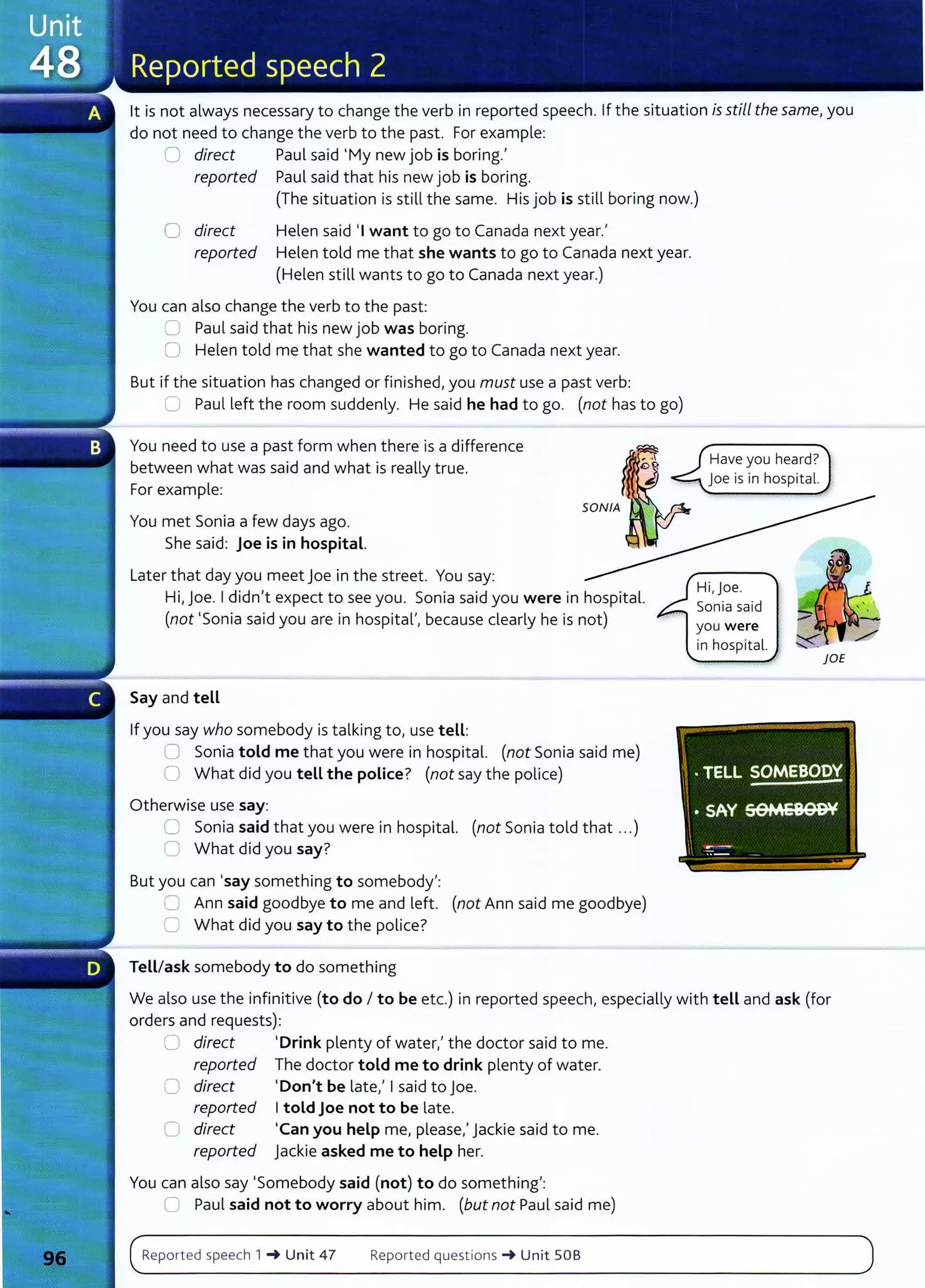 lt is not always necessary to change the verb in reported speech. If the situation is still the same, you
do not need to change the verb to the past. For example:
0 direct Paul said 'My new job is boring.'
reported Paul said that his new job is boring.
{The situation is still the same. His job is still boring now.)
0 direct
reported
Helen said 'I want to go to Canada next year.'
Helen told me that she wants to go to Canada next year.
(Helen still wants to go to Canada next year.)
You can also change the verb to the past:
0 Paul said that his new job was boring.
0 Helen told me that she wanted to go to Canada next year.
But if the situation has changed or finished, you must use a past verb:
C Paul left the room suddenly. He said he had to go. (not has to go)
You need to use a past form when there is a difference
between what was said and what is really true.
For example:
You met Sonia a few days ago.
She said: Joe is in hospital.
Later that day you meet Joe in the street. You say:
Hi, joe. I didn't expect to see you. Sonia said you were in hospital.
(not 'Sonia said you are in hospital', because dearly he is not)
Say and tell
If you say who somebody is talking to, use tell:
0 Sonia told me that you were in hospital. (not Sonia said me)
0 What did you tell the police? (not say the police)
Otherwise use say:
0 Sonia said that you were in hospital. (not Sonia told that ...)
0 What did you say?
But you can 'say something to somebody':
~ Ann said goodbye to me and left. (not Ann said me goodbye)
0 What did you say to the police?
Tell/ask somebody to do something
Have you heard?
joe is in hospital.
Hi,joe.
Sonia said
you were
in hospital.
We also use the infinitive (to do I to be etc.) in reported speech, especially with tell and ask (for
orders and requests):
0 direct 'Drink plenty of water,' the doctor said to me.
reported The doctor told me to drink plenty of water.
C direct 'Don't be late,' I said to Joe.
reported I told joe not to be late.
Cl direct 'Can you help me, please,' jackie said to me.
reported Jackie asked me to help her.
You can also say 'Somebody said (not) to do something':
() Paul said not to worry about him. (but not Paul said me)
Reported speech 1 -+ Unit 47 Reported questions -+ Unit SOB
 