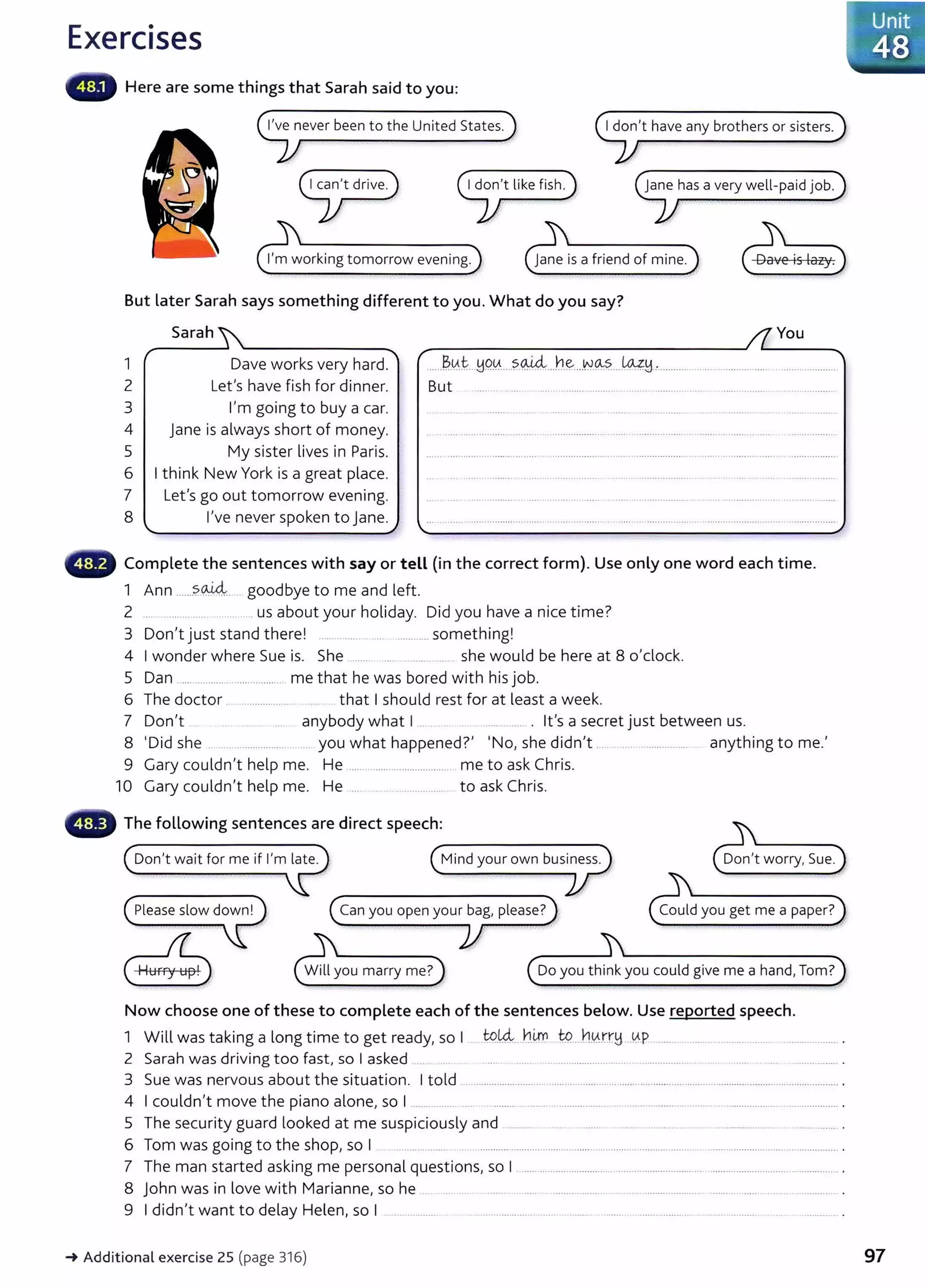 Exercises
Here are some things that Sarah said to you:
I've never been to the United States. I don't have any brothers or sisters.
jane has a very well-paid job.
I'm working tomorrow evening.
But later Sarah says something different to you. What do you say?
Sarah You
1
2
3
4
5
6
7
8
r ~
Dave works very hard. ......~.0.t ..!19.0.....?<M.4:...h~....N.~--- ~H-·................................ ...... .....................
Let's have fish for dinner.
I'm going to buy a car.
Jane is always short of money.
My sister lives in Paris.
I think New York is a great place.
Let's go out tomorrow evening.
I've never spoken to jane.
./
But
Complete the sentences with say or tell (in the correct form). Use only one word each time.
oid.,
1 Ann ......?. .... ..... . goodbye to me and left.
2 .... .... ..................... us about your holiday. Did you have a nice time?
3 D I • d h I h' I
on t JUSt stan t ere. .... .. . .... ............ somet mg.
4 I wonder where Sue is. She ....... ... ....... .... she would be here at 8 o'clock.
5 Dan .... .............................. me that he was bored with his job.
6 The doctor .. ................... ..... that I should rest for at least a week.
7 Don't . ....... .... anybody what I ... ............ . it's a secret just between us.
8 'Did she ............... you what happened?' 'No, she didn't ...... ... ................. anything to me.'
9 Gary couldn't help me. He ...................................... me to ask Chris.
10 Gary couldn't help me. He ...... ......................... to ask Chris.
The following sentences are direct speech:
Can you open your bag, please? Could you get me a paper?
....___________,......,?
Do you think you could give me a hand, Tom?
Now choose one of these to complete each of the sentences below. Use reported speech.
1 Will was taking a long time to get ready, so I . t9.~.. h.~ W....h.0.rr~ kP ......... ......... ..................... ..................... .
2 Sarah was driving too fast, so I asked ....... ... . ..... . . .................. ... ................... .. . ..... ............... .
3 Sue was nervous about the situation. I told ...................... ............................................................................................................ .
4 I couldn't move the piano alone, so I ......... ... .. ........... ....... .. .................. .. .................. ...... .. ....................................... .
5 The security guard looked at me suspiciously and ........... .... . ........ .... . ................ ... . ....................... ...... ........ .
6 Tom was going to the shop, so I ................. .. .......................... ................. ... ......... ................... . ............. ................................. .
7 The man started asking me personal questions, so I ....................................................................... ................................................ .
8 John was in love with Marianne, so he ....... . ...... . .......... ...... ...... ..................... ........ ....... .............. .
9 I didn't want to delay Helen, so I ...... ........... ..... ............... ...... . ....... ....... ....... .......... .. ................. ............. .
-+ Additional exercise 25 (page 316)
l~-~
4
un
8it·.
~'S;
:;. "
97
 