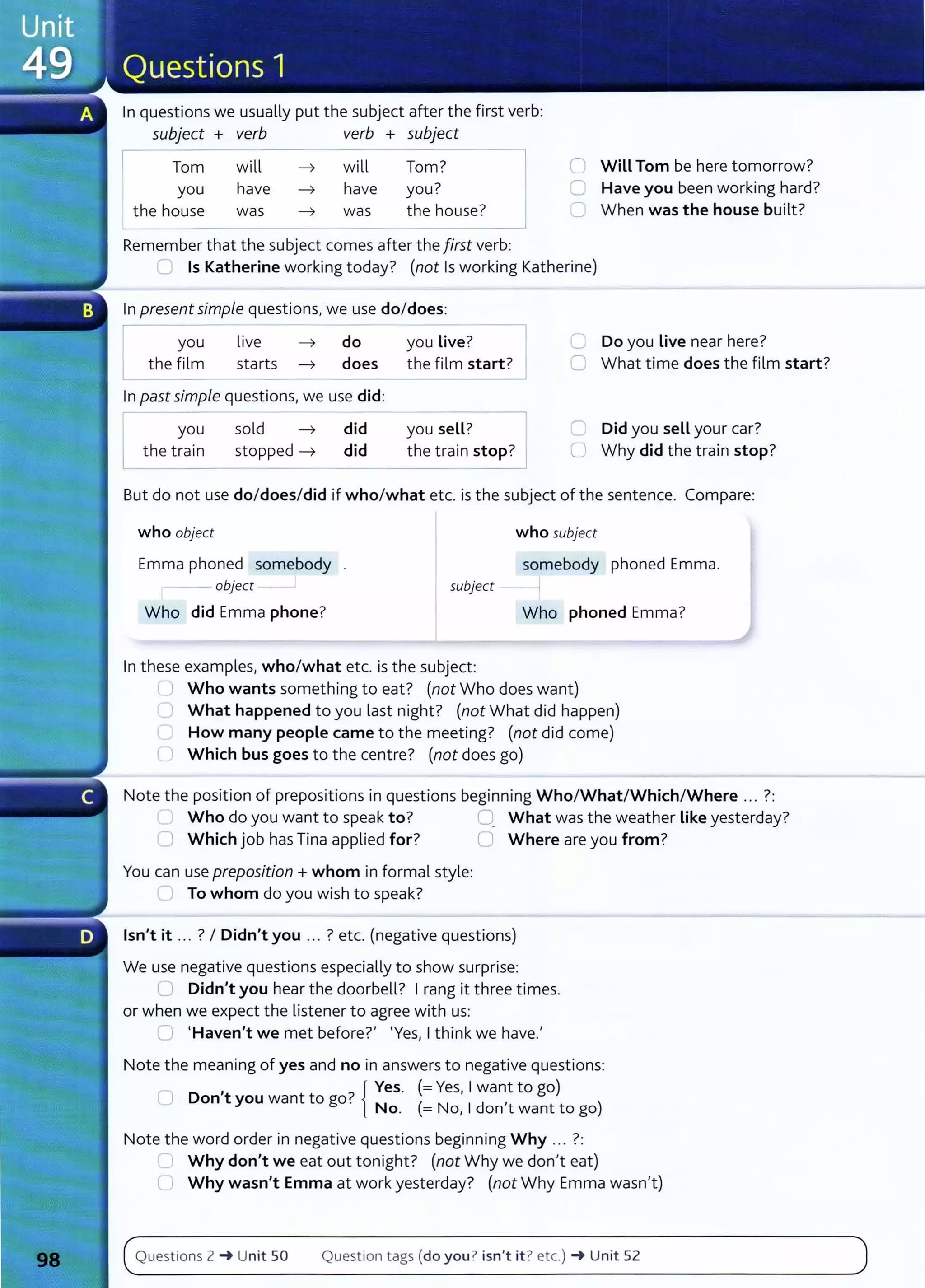 In questions we usually put the subject after the first verb:
subject + verb verb + subject
I Tom
you
the house
will
have
was
will Tom?
have you?
was the house?
Remember that the subject comes after the first verb:
0 Will Tom be here tomorrow?
C Have you been working hard?
C When was the house built?
.....) Is Katherine working today? (not Is working Katherine)
In present simple questions, we use do/does:
I you live ~ do you Live?
Lthe film starts ~ does the film start?
In past simple questions, we use did:
L
you
the train
sold ~ did
stopped ~ did
you sell?
the train stop?
C Do you Live near here?
~ What time does the film start?
C Did you sell your car?
0 Why did the train stop?
But do not use do/does/did if who/what etc. is the subject of the sentence. Compare:
who object who subject
somebody phoned Emma.
Emma phoned somebody
- object subject --1
Who did Emma phone? Who phoned Emma?
In these examples, who/what etc. is the subject:
u Who wants something to eat? (not Who does want)
What happened to you last night? (not What did happen)
How many people came to the meeting? (not did come)
(1 Which bus goes to the centre? (not does go)
Note the position of prepositions in questions beginning Who/What/Which/Where ... ?:
u Who do you want to speak to? :J What was the weather Like yesterday?
0 Which job hasTina applied for? 0 Where are you from?
You can use preposition+ whom in formal style:
0 To whom do you wish to speak?
Isn't it ... ? I Didn't you ... ? etc. (negative questions)
We use negative questions especially to show surprise:
l) Didn't you hear the doorbell? I rang it three times.
or when we expect the listener to agree with us:
u I Haven't we met before?' 1
Yes, I think we have.'
Note the meaning of yes and no in answers to negative questions:
,
7
{ Yes. (= Yes, I want to go)
0 Don t you want to go. N ( N 1d , )
o. = o, on t want to go
Note the word order in negative questions beginning Why .. . ?:
Why don't we eat out tonight? (not Why we don't eat)
U Why wasn't Emma at work yesterday? (not Why Emma wasn't)
Questions 2 -+ Unit 50 Question tags (do you ? isn't it? etc.) -+ Unit 52
 