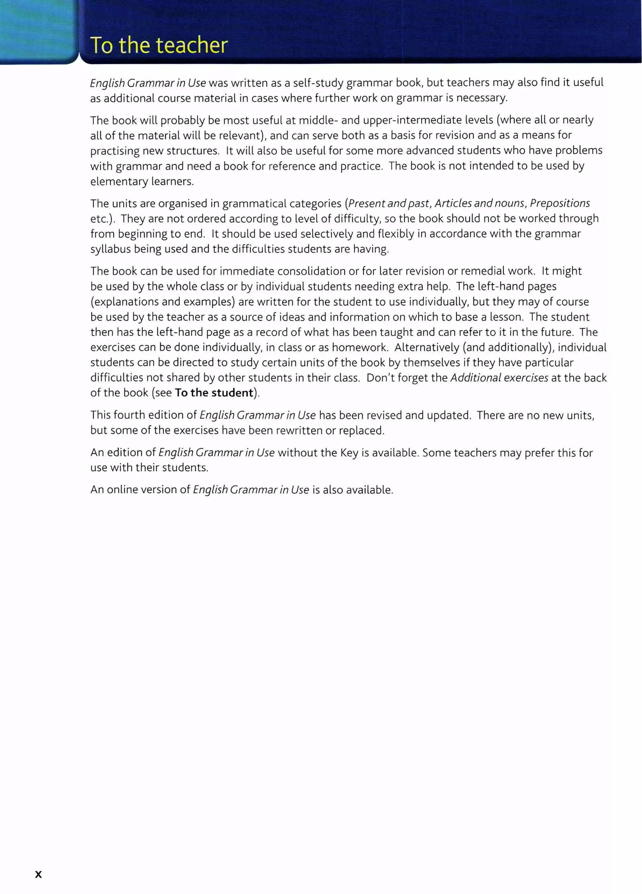 X
English Grammar in Use was written as a self-study grammar book, but teachers may also find it useful
as additional course material in cases where further work on grammar is necessary.
The book will probably be most useful at middle- and upper-intermediate levels (where all or nearly
all of the material will be relevant), and can serve both as a basis for revision and as a means for
practising new structures. lt will also be useful for some more advanced students who have problems
with grammar and need a book for reference and practice. The book is not intended to be used by
elementary learners.
The units are organised in grammatical categories (Present and past, Articles and nouns, Prepositions
etc.). They are not ordered according to level of difficulty, so the book should not be worked through
from beginning to end. lt should be used selectively and flexibly in accordance with the grammar
syllabus being used and the difficulties students are having.
The book can be used for immediate consolidation or for later revision or remedial work. lt might
be used by the whole class or by individual students needing extra help. The left-hand pages
(explanations and examples) are written for the student to use individually, but they may of course
be used by the teacher as a source of ideas and information on which to base a lesson. The student
then has the left-hand page as a record of what has been taught and can refer to it in the future. The
exercises can be done individually, in class or as homework. Alternatively (and additionally), individual
students can be directed to study certain units of the book by themselves if they have particular
difficulties not shared by other students in their class. Don't forget the Additional exercises at the back
of the book (see To the student).
This fourth edition of English Grammar in Use has been revised and updated. There are no new units,
but some of the exercises have been rewritten or replaced.
An edition of English Grammar in Use without the Key is available. Some teachers may prefer this for
use with their students.
An online version of English Grammar in Use is also available.
 