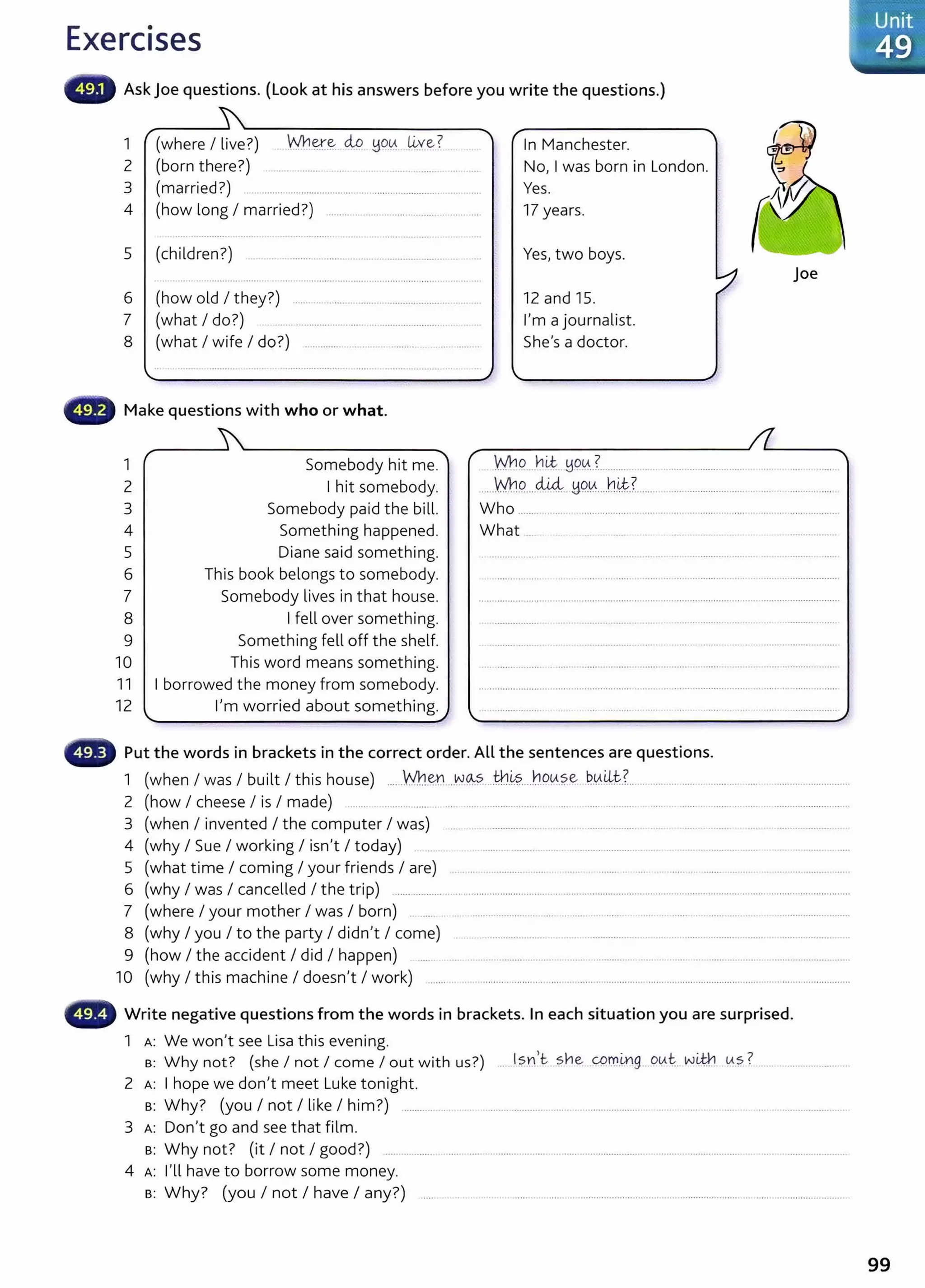 Exercises
Ask Joe questions. (Look at his answers before you write the questions.)
1 (where I live?) W.h~~ clo ~o-~ ~y~?
2 (born there?) ............................................. ..........
3 (married?) ........................................................................ .....
4 (how long I married?) ............................... .......................
5 (children?) ...... ................................. ....................... ....... ... ...
6 (how old I they?) .......................... .. ..................... ..... ..
7 (what I do?) .................................................................
8 (what I wife I do?) ........... ..... .. ..... ..... .
Make questions with who or what.
1 Somebody hit me.
2 I hit somebody.
In Manchester.
No, I was born in London.
Yes.
17 years.
Yes, two boys.
12 and 15.
I'm a journalist.
She's a doctor.
joe
M:19.....b~. ~903.......... . ...... ... ....... ....... . .. . ..........
"'.M:19.....c44.~O..lA.....h~.?. ..... .....................................................
3 Somebody paid the bill. Who ............................................... ..... .................... ....... ......................
4 Something happened. What ...
5 Diane said something.
6 This book belongs to somebody.
7 Somebody lives in that house.
8 I fell over something.
9 Something fell off the shelf.
10 This word means something.
11 I borrowed the money from somebody.
12 I'm worried about something.
Put the words in brackets in the correct order. All the sentences are questions.
1 (when I was I built I this house) .....Yn.~ ...~<&?. Jh~s.....b.9!A.?.~ b..~-~t:.?................................................ ...............................
2 (how I cheese I is I made) ................. ..... ...... ....................... .... .......... ........ ..................................................................
3 (when I invented I the computer I was) .... . ................... . .. .... .. ......... ......... . ... ... . . ....... ........................... ..
4 (why I Sue I working I isn't I today) ....... ... ................... ......... .................................. .. ...................... ....... . . ......... .........
5 (what time I coming I your friends I are) .. ... ................. ..... .............. ........................ ......................................
6 (why I was I cancelled I the trip) .................. .....................................................................................................................................................
7 (where I your mother I was I born) . ............................... ... .... ... ...... .................... .................... .............................
8 (why I you I to the party I didn't I come) .. . ...................... ... .. ................ .... . . . .................. ........ .................... ..
9 (how I the accident I did I happen) ......... ... .. ... ......... .. .. ... .... ............. .. . ................ ..................................
10 (why I this machine I doesn't I work) ....................................... ................................................................................................................
• •., Write negative questions from the words in brackets. In each situation you are surprised.
1 A: We won't see Lisa this evening.
s: Why not? (she I not I come I out with us?) .......I.?.Y.I)c.sne: ..0.r:r..~g...ov.~. w~ ~.?.? ................................
2 A: I hope we don't meet Luke tonight.
8 : Why? (you I not I like I him?) ............... .. . ................................. ...................... ... .. . .... . ......................................
3 A: Don't go and see that film.
8: Why not? (it I not I good?) ..... ............. .... ..... .. ........... .... .... . ..... ......................... ................................ .. . ................... .
4 A: I'll have to borrow some money.
8: Why? (you I not I have I any?) ....
99
 