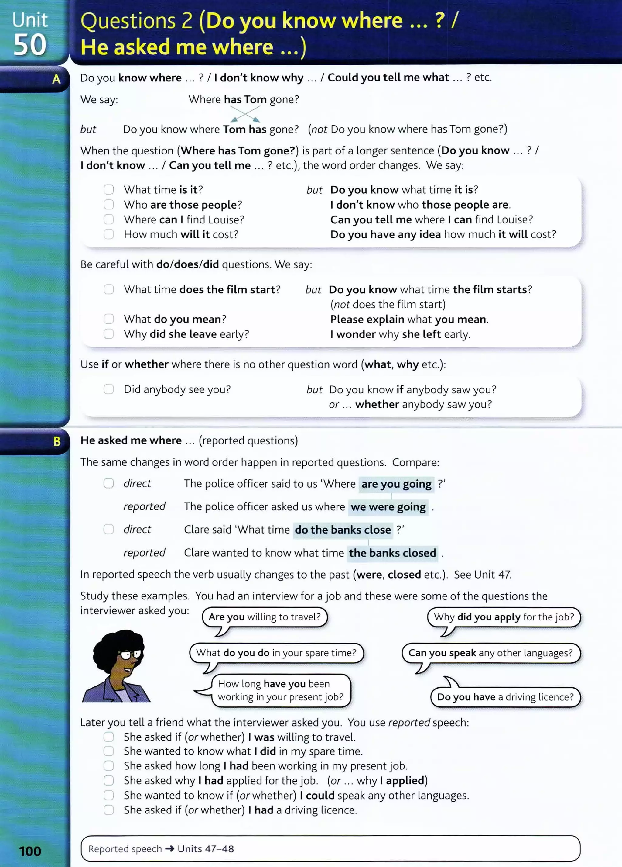 Do you know where ... ? I Idon't know why ... I Could you tell me what ... ? etc.
We say: Where has Tom gone?
X
but Do you know where Tom has gone? (not Do you know where has Tom gone?)
When the question (Where has Tom gone?) is part of a longer sentence (Do you know ... ? I
I don't know ... I Can you tell me .. . ? etc.), the word order changes. We say:
n What time is it? but Do you know what time it is?
( Who are those people? Idon't know who those people are.
" Where can I find Louise? Can you tell me where Ican find Louise?
How much will it cost? Do you have any idea how much it will cost?
Be careful with do/does/did questions. We say:
C1 What time does the film start? but Do you know what time the film starts?
(not does the film start)
'- What do you mean?
"--" Why did she Leave early?
Please explain what you mean.
Iwonder why she Left early.
Use if or whether where there is no other question word (what, why etc.):
C Did anybody see you? but Do you know if anybody saw you?
or ... whether anybody saw you?
He asked me where .. . (reported questions)
The same changes in word order happen in reported questions. Compare:
0 direct The police officer said to us 'Where are you going ?'
I
reported The police officer asked us where we were going
C direct Clare said 'What time do the banks close ?'
reported Clare wanted to know what time the banks closed .
In reported speech the verb usually changes to the past (were, closed etc.). See Unit 47.
Study these examples. You had an interview for a job and these were some of the questions the
interviewer asked you:
What do you do in your spare time?
How long have you been
working in your present job?
Why did you apply for the job?
Do you have a driving licence?
L
ater you tell a friend what the interviewer asked you. You use reported speech:
' She asked if (or whether) I was willing to travel.
C She wanted to know what Idid in my spare time.
C She asked how long I had been working in my present job.
0 She asked why I had applied for the job. (or ... why Iapplied)
0 She wanted to know if (or whether) Icould speak any other languages.
C She asked if (or whether) I had a driving licence.
(~R_
e_
p_
ort
__
ed
__
sp
_e
_
e_
ch
__
~__
u_n_it_
s _
4_
7-
_4_s
____________________________________________________
)
 