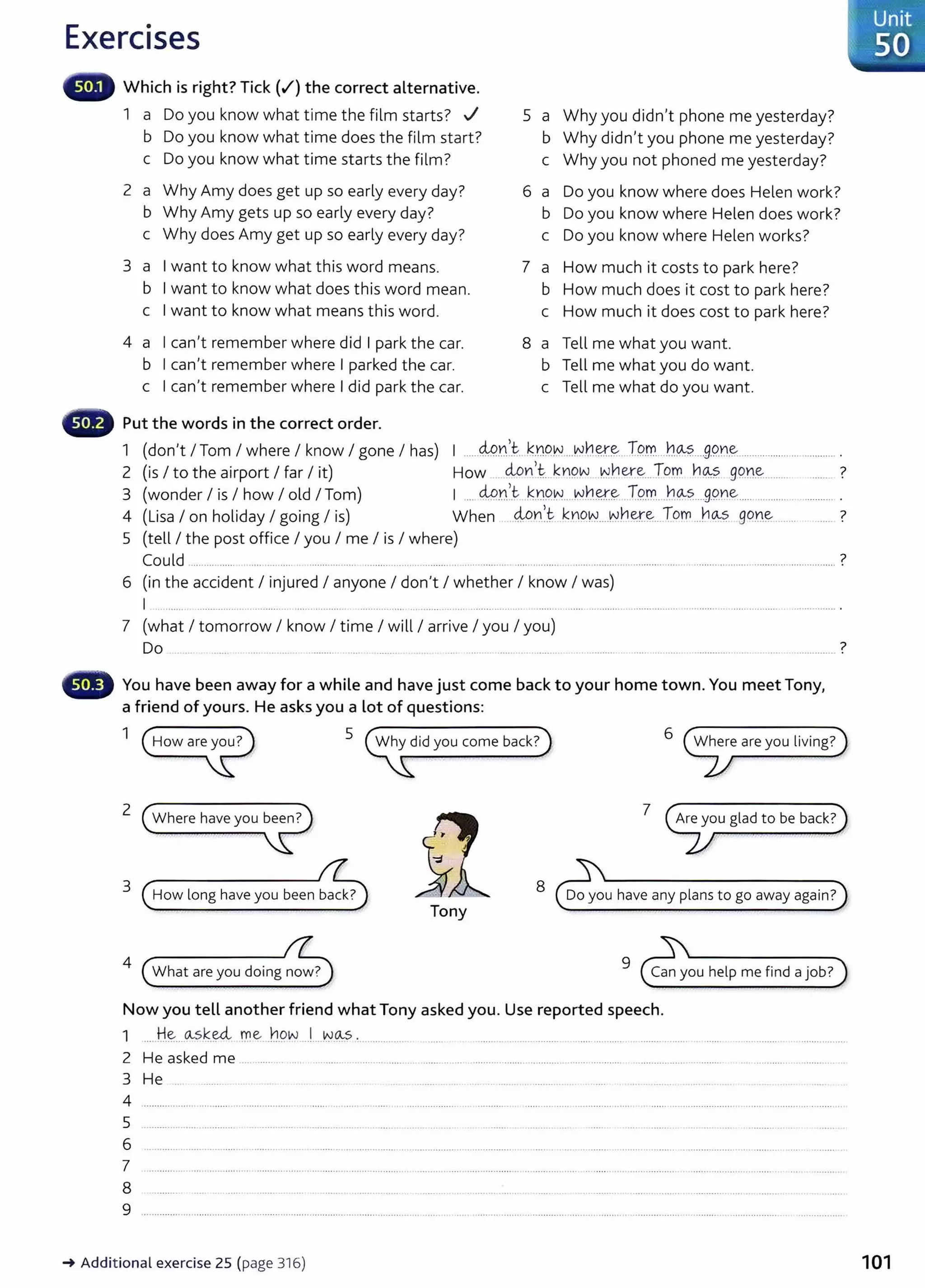 Exercises
Which is right? Tick (~)the correct alternative.
1 a Do you know what time the film starts? ../
b Do you know what time does the film start?
c Do you know what time starts the film?
2 a Why Amy does get up so early every day?
b Why Amy gets up so early every day?
c Why does Amy get up so early every day?
3 a I want to know what this word means.
b I want to know what does this word mean.
c I want to know what means this word.
4 a I can't remember where did I park the car.
b I can't remember where I parked the car.
c I can't remember where I did park the car.
Put the words in the correct order.
5 a Why you didn't phone me yesterday?
b Why didn't you phone me yesterday?
c Why you not phoned me yesterday?
6 a Do you know where does Helen work?
b Do you know where Helen does work?
c Do you know where Helen works?
7 a How much it costs to park here?
b How much does it cost to park here?
c How much it does cost to park here?
8 a Tell me what you want.
b Tell me what you do want.
c Tell me what do you want.
1 (don't I Tom I where I know I gone I has) I ......M.Y.~.t k.n9¥.V....N~.~~-- T.l!.tr....h~?.....9.9.n~ ..................... ..............
2 (is I to the airport I far I it) How ....4Pn... k~Q~...~her.~....To.~ 11~?. 99.n~......... ...... ?
3 (wonder I is I how I old I Tom) I .... 49r'.c k.D9.N....N.~.~~ T9..D:....hQ-..?.....9.9.~e............................. .
4 (Lisa I on holiday I going I is) When ..4o~. k.r!9~....~h~~...Tom...~~- gqn~....... ?
5 (tell I the post office I you I me I is I where)
Could ........... ...... ....... .......... .. ............................................................................................................................... ..................................................... ?
6 (in the accident I injured I anyone I don't I whether I know I was)
I ... ....... .............. ... ............... ....... .......... ................. ................. ................................. ..... ....................................................................
7 (what I tomorrow I know I time I will I arrive I you I you)
Do ..... ................................................................................. . ?
··············· .
You have been away for a while and have just come back to your home town. You meet Tony,
a friend of yours. He asks you a lot of questions:
1 5 6
2 7
3 How long have you been back?
8 Do you have any plans to go away again?
Tony
4
What are you doing now?
9
Can you help me find a job?
Now you tell another friend what Tony asked you. Use reported speech.
1 .....tt.~....as~.~- me _
hqw ...!....v.v.~s .. ............... ...... ..................... ...... ........... . .................. .......
2 He asked me ..................
3 He ............. ...
4 ...................................................... ... ........................................................................................................................................ ... .......................... ..
5
6 ............................................................. ....... ...... .................................
7 ......................................................................................................................................................................................................................... ..
8
9 ........................................ .................................................................................................................................. .................. .......................................
~Additional exercise 25 (page 316) 101
 