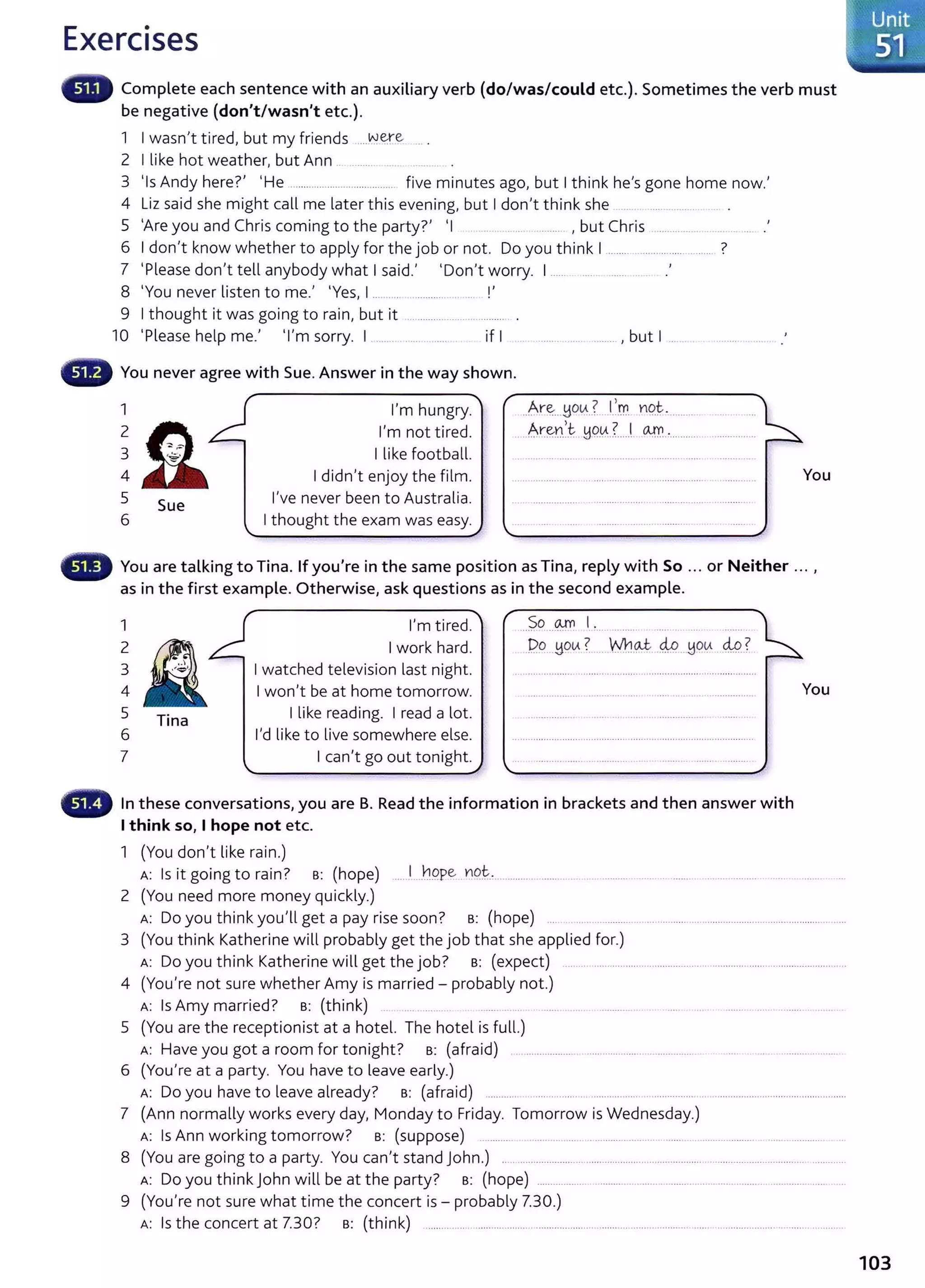 Exercises
Complete each sentence with an auxiliary verb (do/was/could etc.). Sometimes the verb must
be negative (don't/wasn't etc.).
1 I wasn't tired, but my friends ....YY~re .. .
2 I like hot weather, but Ann ............ ..
3 'Is Andy here?' 'He ........................ ............... five minutes ago, but I think he's gone home now.'
4 Liz said she might call me later this evening, but I don't think she .... . .................... .
5 'Are you and Chris coming to the party?' 'I ........ , but Chris ............. .
6 I don't know whether to apply for the job or not. Do you think I ............................ ........ ?
7 'Please don't tell anybody what I said.' 'Don't worry. I ...... . .... . ....... ..... .'
8 'You never listen to me.' 'Yes, I ........ .............. ... !'
9 I thought it was going to rain, but it .................................... .
10 'Please help me.' 'I'm sorry. I ...... . ....... ....... if I ................... , but I ......
- You never agree with Sue. Answer in the way shown.
4
5
6
Sue
' """'
I m hungry.
I'm not tired.
I like football.
I didn't enjoy the film.
I've never been to Australia.
I thought the exam was easy.
' ~
-------------------------
..Ar~___yo~..?...f.~. YQt ............
. .Ar~n.)~.. HQ.
V.3.....! CA!.0. ·...........
You
- You are talking to Tina. If you're in the same position as Tina, reply with So ... or Neither ... ,
as in the first example. Otherwise, ask questions as in the second example.
1
2
3
4
5 Tina
6
7
I'm tired.
I work hard.
I watched television last night.
I won't be at home tomorrow.
I like reading. I read a lot.
I'd like to live somewhere else.
I can't go out tonight.
So OJ'n I .
····· .. ·-······· . . ...........
.PP..Y9tA ~- ... wn.~ 4.9..Ho~ .M..?
In these conversations, you are B. Read the information in brackets and then answer with
I think so, I hope not etc.
1 (You don't like rain.)
You
A: Is it going to rain? B: (hope) .....l.._
hppe _
YQ
t .... .......... ............ ... ..................... ....... ... ............... ..................
2 (You need more money quickly.)
A: Do you think you'll get a pay rise soon? B: (hope) ........................... ... .......................................................................
3 (You think Katherine will probably get the job that she applied for.)
A: Do you think Katherine will get the job? B: (expect) .........................................................................................................
4 (You're not sure whether Amy is married - probably not.)
A: Is Amy married? B: (think) .... .......... ....... ..... ...... . ....... ............... . ..... ... ................................. .
5 {You are the receptionist at a hotel. The hotel is full.)
A: Have you got a room for tonight? B: {afraid) .. ................... ..................... ................... ...... . . . ......................
6 (You're at a party. You have to leave early.)
A: Do you have to leave already? B: {afraid) ............ .... ............................. .....................................................................
7 (Ann normally works every day, Monday to Friday. Tomorrow is Wednesday.)
A: Is Ann working tomorrow? B: (suppose) ............ .. ............ ........ .................................. ..................... . ....... ............ ..
8 (You are going to a party. You can't stand John.) .. ............. ..................................................................................... .............
A: Do you think John will be at the party? B: (hope) .............................................. .................................................... .....
9 (You're not sure what time the concert is - probably 7.30.)
A: Is the concert at 7.30? B: (think) .................................... .................................. .................................................... .....................
103
 