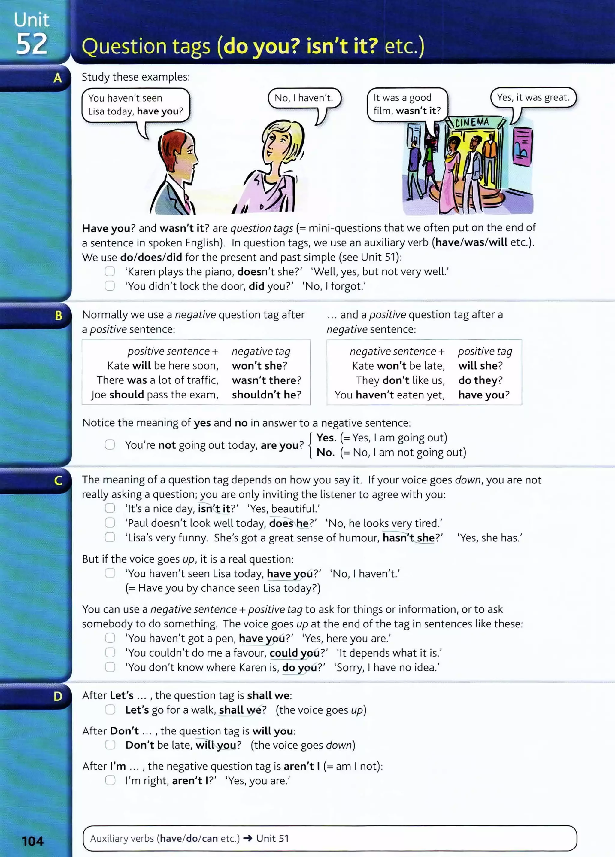 Study these examples:
You haven't seen it was a good
film, wasn't it? Jr-.-"!"~""";"--,
Have you? and wasn't it? are question tags(= mini-questions that we often put on the end of
a sentence in spoken English). In question tags, we use an auxiliary verb (have/was/will etc.).
We use do/does/did for the present and past simple (see Unit 51):
~ 'Karen plays the piano, doesn't she?' 'Well, yes, but not very well.'
':J 'You didn't lock the door, did you?' 'No, I forgot.'
Normally we use a negative question tag after
a positive sentence:
... and a positive question tag after a
negative sentence:
positive sentence+
Kate will be here soon,
There was a lot of traffic,
joe should pass the exam,
negative tag
won't she?
wasn't there?
shouldn't he?
negative sentence+
Kate won't be late,
They don't like us,
You haven't eaten yet, have you?
positive tag
will she? J
do they?
--------------------
Notice the meaning of yes and no in answer to a negative sentence:
, .
7
{ Yes. (=Yes, I am going out)
U You re not gomg out today, are you. N ( N
1
• )
o. = o, am not gomg out
The meaning of a question tag depends on how you say it. If your voice goes down, you are not
really asking a question; you are only inviting the listener to agree with you:
0 'lt's a nice day, isnt it?' 'Yes, beautiful.'
0 'Paul doesn't look well today, dOes-~?' 'No, he looks very tired.'
0 'Lisa's very funny. She's got a great sense of humour, hasn she?' 'Yes, she has.'
But if the voice goes up, it is a real question:
--___.~ 'You haven't seen Lisa today, have you?' 'No, I haven't.'
(= Have you by chance seen Lisa today?)
You can use a negative sentence+ positive tag to ask for things or information, or to ask
somebody to do something. The voice goes up at the end of the tag in sentences like these:
0 'You haven't got a pen, have ypu?' 'Yes, here you are.'
CJ 'You couldn't do me a favour, could oo?' 'lt depends what it is.'
0 'You don't know where Karen is, do 9u?' 'Sorry, I have no idea.'
After Let's ... , the question tag is shall we:
~ Let's go for a walk, shall e? (the voice goes up)
After Don't ... , the question tag is will you:
0 Don't be late, wi 'You? (the voice goes down)
After I'm ... , the negative question tag is aren't I (=am I not):
0 I'm right, aren't I?' 'Yes, you are.'
Auxiliary verbs (have/do/can etc.) ~ Unit 51
 