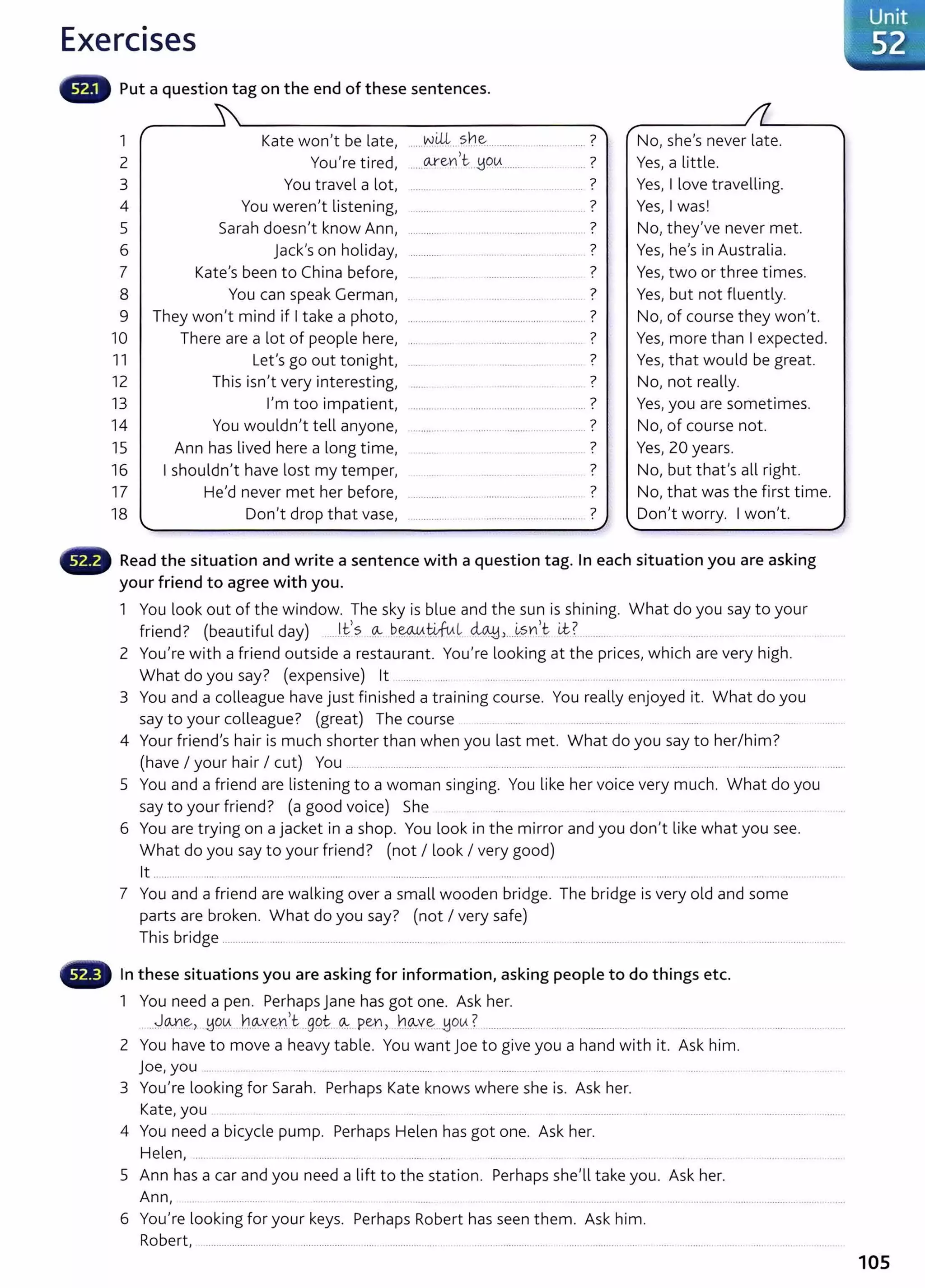 Exercises
Put a question tag on the end of these sentences.
1 Kate won't be late,
2 You're tired,
3 You travel a lot,
4 You weren't listening,
5 Sarah doesn't know Ann,
6 jack's on holiday,
7 Kate's been to China before,
8 You can speak German,
9 They won't mind if I take a photo,
10 There are a lot of people here,
11 Let's go out tonight,
12 This isn't very interesting,
13 I'm too impatient,
14 You wouldn't tell anyone,
15 Ann has lived here a long time,
16 I shouldn't have lost my temper,
17 He'd never met her before,
18 Don't drop that vase,
.. ...N.il+.. sh~........... ........ ........... ?
....~e~>~--~~~---········ . .. .. 7
?
. ~-- .. ........ . .... - . .. ..
?
....... ··-·····-···- ....
?
0 I " ' ' ' ' ' " ' ' ' ' ' ' ' " ' ' ' ' oO ' ' ' ' ' ' ' ' ' " ' ' ' 0
?
............ . . ······ .... ······ ...............
?
·········· .......
?
..... .................... .
?
················· ........................................... '
7
........................... .....
?
..............
?
OOHO OOOOO 00 0 . . 000
?
·············· ............. ..................... .... .
?
.............. ...... .......... ············· ................ .
?
•······· ..........
?
...................
?
. . . . . . . . . . . . . . . . 0 . . . . . . . . . . . . . . . . . . .. . . . . . . . . . . . . . . . . .
No, she's never late.
Yes, a little.
Yes, I love travelling.
Yes, I was!
No, they've never met.
Yes, he's in Australia.
Yes, two or three times.
Yes, but not fluently.
No, of course they won't.
Yes, more than I expected.
Yes, that would be great.
No, not really.
Yes, you are sometimes.
No, of course not.
Yes, 20 years.
No, but that's all right.
No, that was the first time.
Don't worry. I won't.
Read the situation and write a sentence with a question tag. In each situation you are asking
your friend to agree with you.
1 You look out of the window. The sky is blue and the sun is shining. What do you say to your
friend? (beautiful day) .....l.fs .Q..- b.~.~l ~J....~sn)t i.t? ........... ..... .....
2 You're with a friend outside a restaurant. You're looking at the prices, which are very high.
What do you say? (expensive) lt ........ .. ..... .......... ..................................... ....................... ............................... ........ .
3 You and a colleague have just finished a training course. You really enjoyed it. What do you
say to your colleague? (great) The course .... ....... ...................
4 Your friend's hair is much shorter than when you last met. What do you say to her/ him?
(have I your hair I cut) You ....... ......... ........... ...... ..... ............. ....... . .......... ....... .... ... .. .................... ......................................
5 You and a friend are listening to a woman singing. You like her voice very much. What do you
say to your friend? (a good voice) She . .......... ... .. .................
6 You are trying on a jacket in a shop. You look in the mirror and you don't like what you see.
What do you say to your friend? (not I look I very good)
lt ........... ....... . ...... ..... .... ...... . .. . . ..... .............. .... ................ ... .... ... ............................. ..................... ........................ .
7 You and a friend are walking over a small wooden bridge. The bridge is very old and some
parts are broken. What do you say? (not I very safe)
This bridge ................ ........ .................... ... . .. .. .................. ..................................................................................................................... ..........
In these situations you are asking for information, asking people to do things etc.
1 You need a pen. PerhapsJane has got one. Ask her.
.....J.~~> ~Q~...J~l.Q..-Ye:-n,t ..gQt:...~. pen> _}']q_..v~..J:iOU ? ................. ... .... ............... ... .. .... .... ... .. .. ......................... .
2 You have to move a heavy table. You want joe to give you a hand with it. Ask him.
j oe, you . .. .......... .... ..... ............. ........................
3 You're looking for Sarah. Perhaps Kate knows where she is. Ask her.
Kate, you ....... .. ... ......... .... ... ... .. ................. ......................................................................................
4 You need a bicycle pump. Perhaps Helen has got one. Ask her.
Helen, ..... ...................... ... .... .................... ..... ........ .. .... ................ ... ............ .
5 Ann has a car and you need a lift to the station. Perhaps she'll take you. Ask her.
Ann, .. .................. ................. ........... ..................................................................................................
6 You're looking for your keys. Perhaps Robert has seen them. Ask him.
Robert, ...................... ..... ........................................................................................................ ............. ...................................... .........
105
 