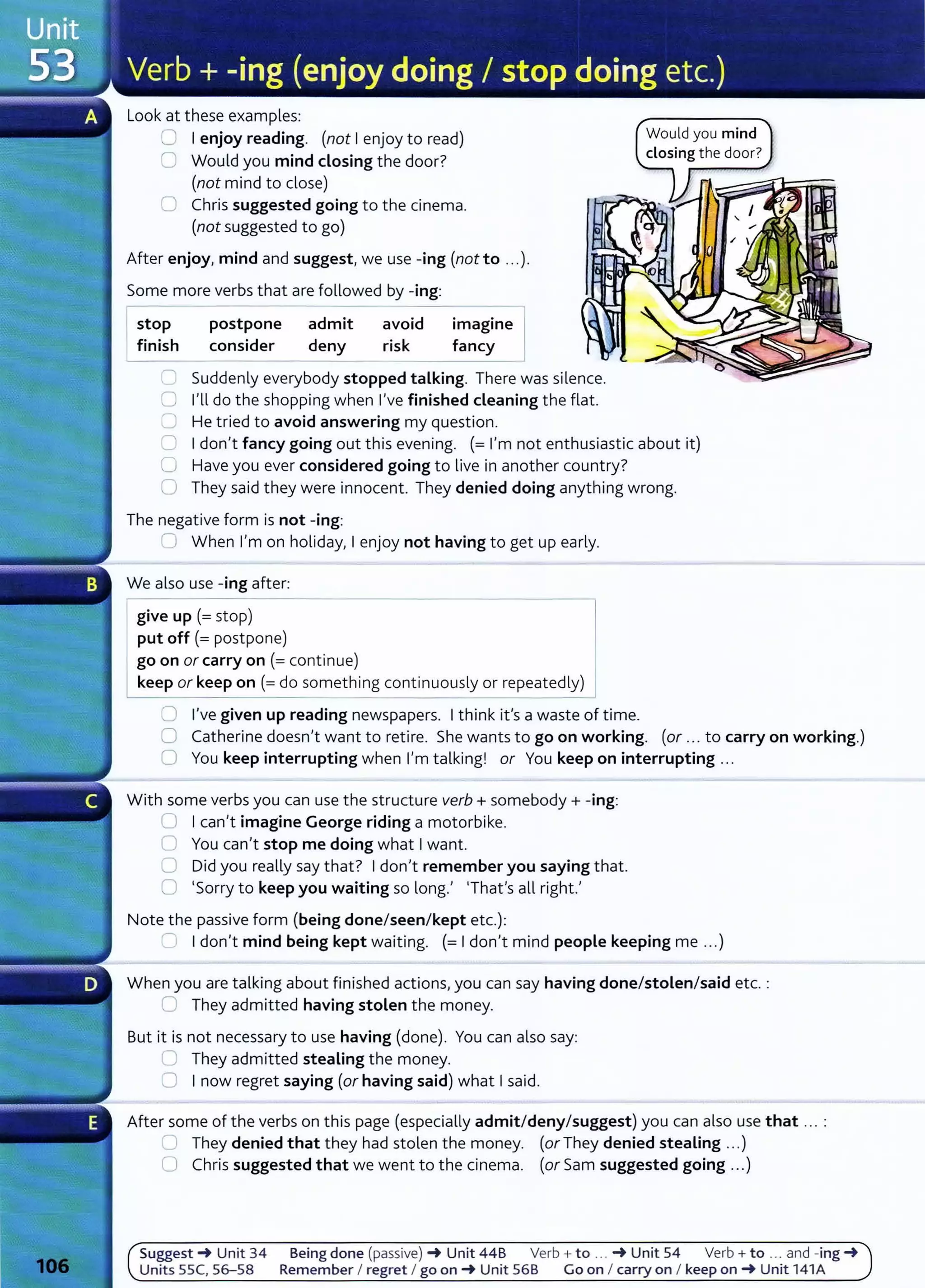 Look at these examples:
CJ I enjoy reading. (not I enjoy to read)
C Would you mind closing the door?
(not mind to dose)
0 Chris suggested going to the cinema.
(not suggested to go)
After enjoy, mind and suggest, we use -ing (not to ...).
Some more verbs that are followed by -ing:
stop
finish
postpone admit
consider deny
avoid
risk
imagine
fancy
C' Suddenly everybody stopped talking. There was silence.
0 I'll do the shopping when I've finished cleaning the flat.
0 He tried to avoid answering my question.
Would you mind
closing the door?
0 Idon't fancy going out this evening. (= I'm not enthusiastic about it)
0 Have you ever considered going to live in another country?
0 They said they were innocent. They denied doing anything wrong.
The negative form is not -ing:
0 When I'm on holiday, I enjoy not having to get up early.
We also use -ing after:
--------------------------------~
give up(= stop)
put off(= postpone)
1 ?o on or carry on (=continue)
~ep or keep on (=do something continuously or repeatedly)
0 I've given up reading newspapers. Ithink it's a waste of time.
0 Catherine doesn't want to retire. She wants to go on working. (or ... to carry on working.)
0 You keep interrupting when I'm talking! or You keep on interrupting .. .
With some verbs you can use the structure verb+ somebody+ -ing:
0 Ican't imagine George riding a motorbike.
0 You can't stop me doing what Iwant.
0 Did you really say that? Idon't remember you saying that.
0 'Sorry to keep you waiting so long.' 'That's all right.'
Note the passive form (being done/seen/kept etc.):
.= Idon't mind being kept waiting. (= Idon't mind people keeping me ...)
When you are talking about finished actions, you can say having done/stolen/said etc. :
0 They admitted having stolen the money.
But it is not necessary to use having (done). You can also say:
~ They admitted stealing the money.
0 I now regret saying (or having said) what Isaid.
After some of the verbs on this page (especially admit/deny/suggest) you can also use that ... :
..__. They denied that they had stolen the money. (or They denied stealing ...)
0 Chris suggested that we went to the cinema. (or Sam suggested going ...)
Suggest~ Unit 34 Being done (passive) ~ Unit 44B Verb+ to ... ~ Unit 54 Verb+ to ... and -ing ~
Units 55C, 56-58 Remember I regret I go on~ Unit 568 Go on I carry on I keep on~ Unit 141A
 