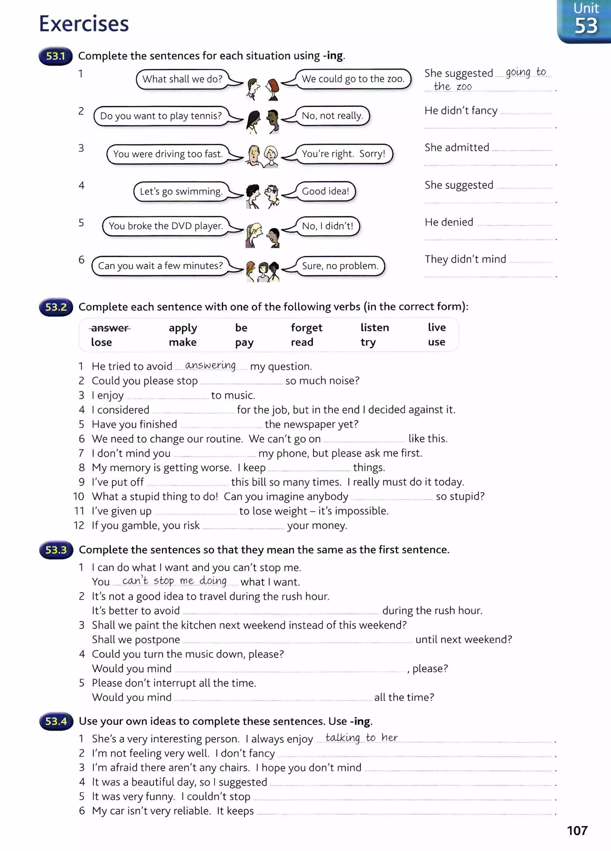 Exercises
Complete the sentences for each situation using -ing.
1
( What shall we do?)>_~ l -<(We could go to the zoo)
2 (ooyouwanttoplaytennis?)>_~ ,~
3
4
5
( vou were driving too fast.)>.~ -<(vou're right. Sorry!)
( Let's go swimming)>.~~~
( vou broke the ovo player)>f ~~
6
(Can you wait a few minutes?)>_~~-<(sure, no problem)
She suggested ......g9.0.g tQ...
th ~ zpo .................
He didn't fancy ... .... .
She admitted ...............................
She suggested ............ ..
He denied .......... ............. .......... ..
They didn't mind
Complete each sentence with one of the following verbs (in the correct form):
answer
Lose
apply
make
be
pay
forget
read
1 H . d t 'd OJ-"SWe.YtntJ t'
e tne o avo1 ..................... CJ my ques 1on.
2 Could you please stop ............................................ so much noise?
3 I enjoy ........ ............................to music.
Listen
try
Live
use
4 I considered ........ .... ...... for the job, but in the end I decided against it.
5 Have you finished ....... . ....... the newspaper yet?
6 We need to change our routine. We can't go on ......... ......... . . . like this.
7 I don't mind you .. ....................... ..... ..... my phone, but please ask me first.
8 My memory is getting worse. I keep ........... . ........................ things.
9 I've put off ... ...................... ... this bill so many times. I really must do it today.
10 What a stupid thing to do! Can you imagine anybody ...... .................... so stupid?
11 I've given up . ................. .... to lose weight- it's impossible.
12 If you gamble, you risk ................... ........................... your money.
Complete the sentences so that they mean the same as the first sentence.
1 I can do what I want and you can't stop me.
You .....~,t- stQp_r:Yl.~....M.~g what I want.
2 lt's not a good idea to travel during the rush hour.
lt's better to avoid ...................... ................................ ... ..................................... during the rush hour.
3 Shall we paint the kitchen next weekend instead of this weekend?
Shall we postpone .......... .. .... ..... ... ......... ............................................................. until next weekend?
4 Could you turn the music down, please?
Would you mind ........... . ........... . ... , please?
5 Please don't interrupt all the time.
Would you mind ..................................... ...................... ..... ..... ........................ all the time?
Use your own ideas to complete these sentences. Use -ing.
1 She's a very interesting person. I always enjoy .. ~-~g....to ner............................................................................ .
2 I'm not feeling very well. I don't fancy .... .................. . .... ......... ...................... ...... ....................................... .
3 I'm afraid there aren't any chairs. I hope you don't mind ........................................... .... ................................................... .
4 it was a beautiful day, so I suggested ... ..................................... .......................................... ........ ................ .....
5 lt was very funny. I couldn't stop .................... ... ... .... .. ................................................................................................................... .
6 My car isn't very reliable. lt keeps ........... .... ...... ......................... .................................................................... ................ .
107
 