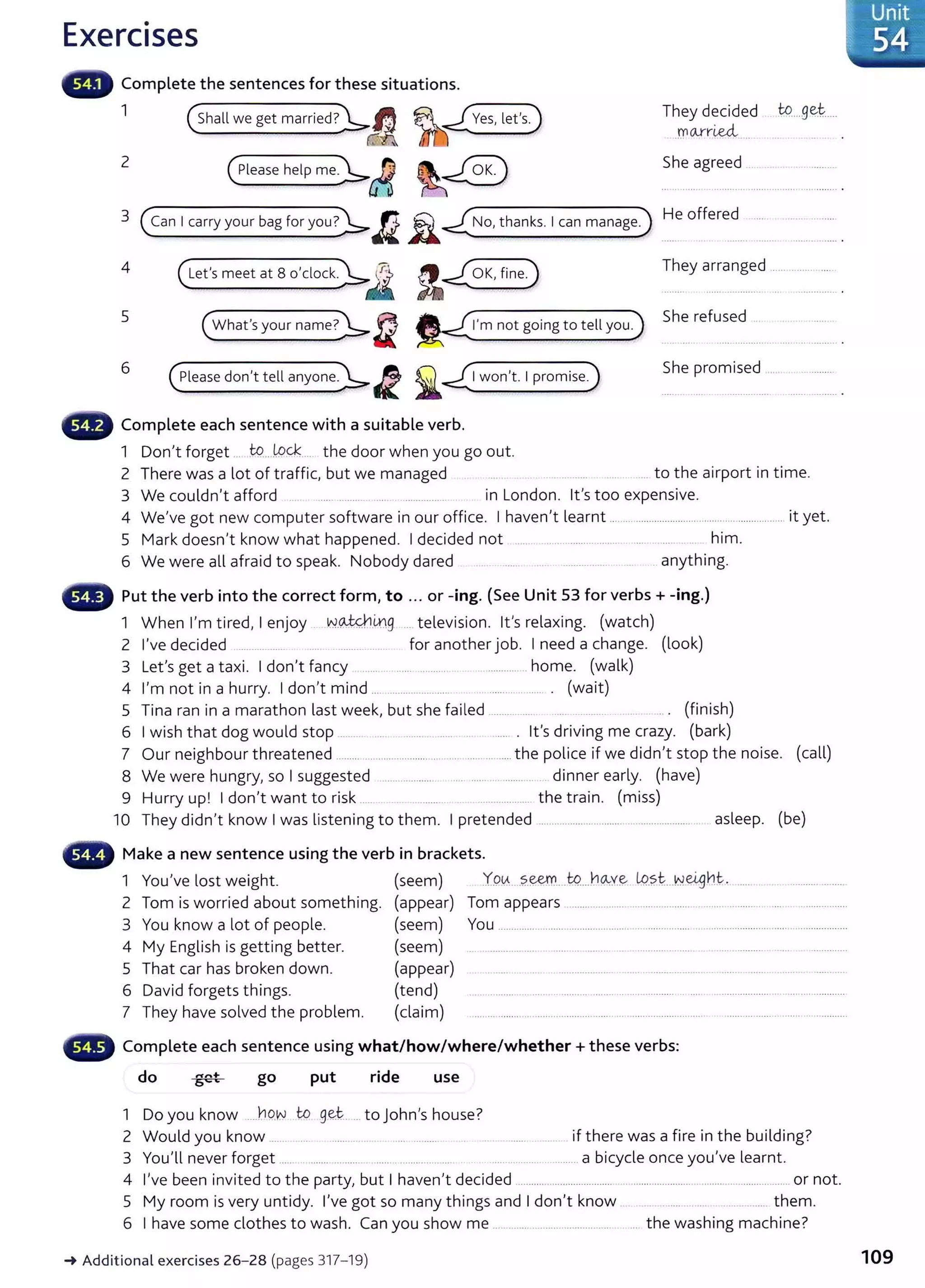 Exercises
Complete the sentences for these situations.
1
2
(shall we get married?):,._~
(Please help me~A
They decided to....g~t.....
)11 Clrr~
She agreed
3 (Can Icarry your bag for you?~/l.Ji..£.No, thanks. 1can manage.) He offer~·d··· .:.·:
4 (Let'smeetat8o'clock~J ~~ They arranged .................
5
(What's your name>~J2 I'm not going to tell you.
She refused
6
(:tease don't tell anyone.~~ i ~I won't. Ipromise.)
She promised ....
Complete each sentence with a suitable verb.
1 Don't forget .. W.....W~.... the door when you go out.
2 There was a lot of traffic, but we managed ..... to the airport in time.
3 We couldn't afford . .... ........ .... ............... in London. lt's too expensive.
4 We've got new computer software in our office. I haven't learnt ................................ ............................. it yet.
5 Mark doesn't know what happened. I decided not ..... ... . .................... . ..... ... ... him.
6 We were all afraid to speak. Nobody dared ... . ...... ... . ................. . .. .. anything.
~~~~~~ Put the verb into the correct form, to ... or -ing. (See Unit 53 for verbs+ -ing.)
1 When I'm tired, I enjoy N.~ix.g ... television. lt's relaxing. (watch)
2 I've decided ....... .......... ........... .... for another job. I need a change. (look)
3 Let's get a taxi. I don't fancy ....... . ....... ........... . ............... home. (walk)
4 I'm not in a hurry. I don't mind .... ....................... . ........... ....... . (wait)
5 Tina ran in a marathon last week, but she fai led ................. ..... ........... .. . (finish)
6 I wish that dog would stop ..... . ...... . ..... .. ...... . lt's driving me crazy. (bark)
7 Our neighbour threatened ......... .................... ......................... the police if we didn't stop the noise. (call)
8 We were hungry, so I suggested ..................... ..... ...... .. ....... . dinner early. (have)
9 Hurry up! I don't want to risk ...... ................... the train. (miss)
10 They didn't know I was listening to them. I pretended ............................................................ asleep. (be)
.... Make a new sentence using the verb in brackets.
1 You've lost weight. (seem) Y.o~....?..~....w..J~1~y~ L9.
?.t...Nci9h.t.. ..................
2 Tom is worried about something. (appear) Tom appears ..............................................................................................
3 You know a lot of people. (seem) You .................................................. ...................... .........................................................
4 My English is getting better. (seem) ... ................ ..... . ..... .. .... .. . ..................... .................... ...... . ..............
5 That car has broken down. (appear) . ......... . ... .................... ..............................................
6 David forgets things. (tend) .............................................. ............................................................................
7 They have solved the problem. (claim) ...... .................................................... ...................... ..... .......... ................. ............
~~~~~" Complete each sentence using what/how/where/whether+ these verbs:
do go put ride use
1 Do you know ....YlO.W to g~t-.. ... to John's house?
2 Would you know ....... ..... ..................... ..... .......... ..... . ...... . ... . if there was a fire in the building?
3 You'll never forget ...... ........ ............. ....... ............... .... ............................ a bicycle once you've learnt.
4 I've been invited to the party, but I haven't decided .................................... .......................................................... or not.
5 My room is very untidy. I've got so many things and I don't know ..... them.
6 I have some clothes to wash. Can you show me .................................................. the washing machine?
~ Additional exercises 26- 28 (pages 317- 19)
Unit
54
109
 