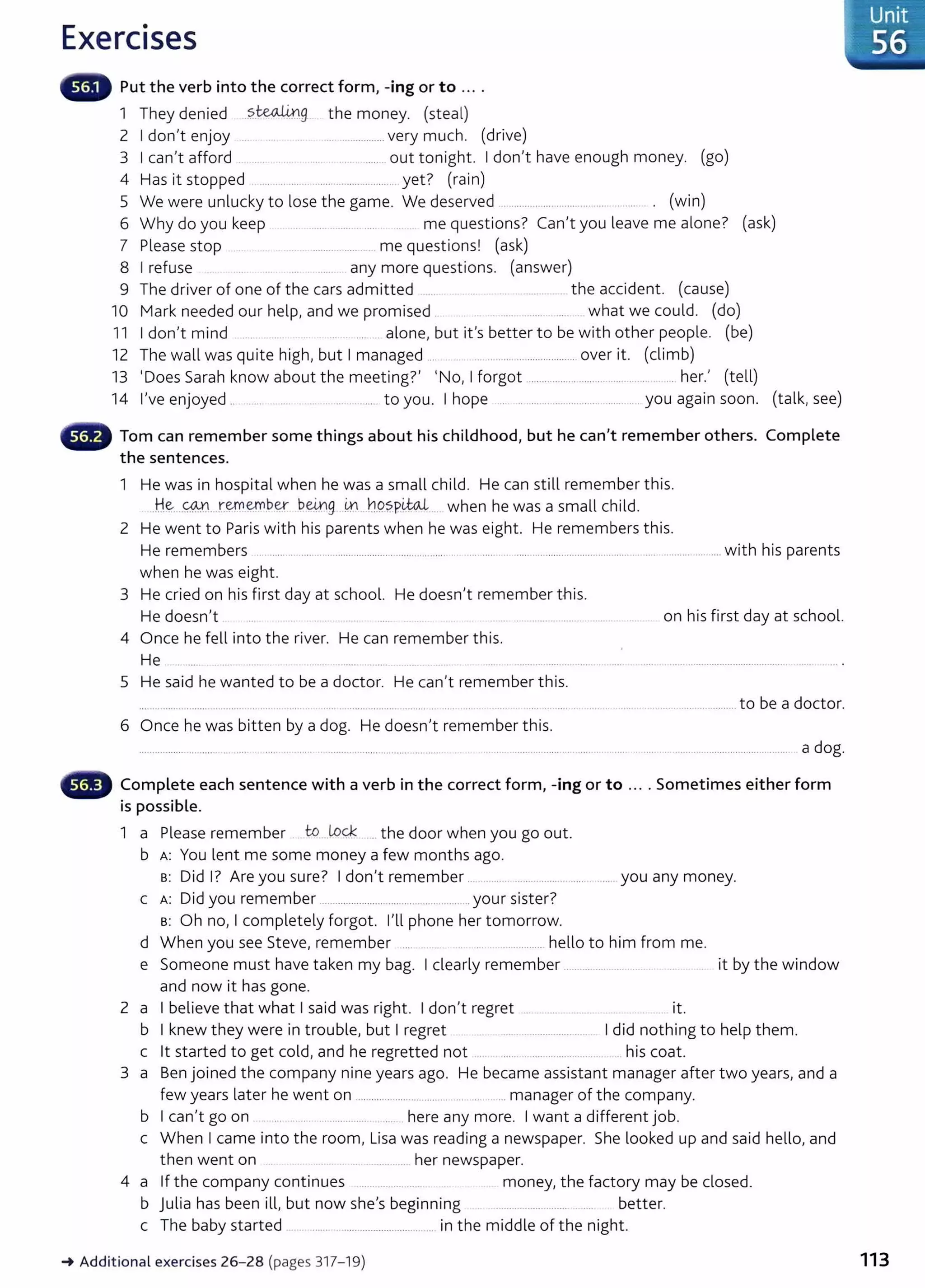 Exercises
Put the verb into the correct form, -ing or to ....
1 They denied .?..~g the money. (steal)
2 I don't enjoy .. .............. very much. (drive)
3 I can't afford ..... ... ....... ............... out tonight. I don't have enough money. (go)
4 Has it stopped ...................................... yet? (rain)
5 We were unlucky to lose the game. We deserved .. ...................................... ........ . . (win)
6 Why do you keep ... ............... ....... .. . me questions? Can't you leave me alone? (ask)
7 Please stop .. ........ ..... . me questions! (ask)
8 I refuse any more questions. (answer)
9 The driver of one of the cars admitted ..................... the accident. (cause)
10 Mark needed our help, and we promised .... ..... .... what we could. (do)
11 I don't mind .. .... .. alone, but it's better to be with other people. (be)
12 The wall was quite high, but I managed .... .........................................over it. (climb)
13 'Does Sarah know about the meeting?' 'No, I forgot ................... .......................... her.' (tell)
14 I've enjoyed .. .... ............................ to you. I hope ..... ......................................... ....you again soon. (talk, see)
Tom can remember some things about his childhood, but he can't remember others. Complete
the sentences.
1 He was in hospital when he was a small child. He can still remember this.
.H..~...<:®...r:~~b~ b@g 4-1 n..Q.?pit.<U ... when he was a small child.
2 He went to Paris with his parents when he was eight. He remembers this.
He remembers ......................................................................................... ........................................................................... with his parents
when he was eight.
3 He cried on his first day at school. He doesn't remember this.
He doesn't .. ............................ ... .... ... on his first day at school.
4 Once he fell into the river. He can remember this.
He
5 He said he wanted to be a doctor. He can't remember this.
. ............................ to be a doctor.
6 Once he was bitten by a dog. He doesn't remember this.
........................................................ a dog.
Complete each sentence with a verb in the correct form, -ing or to ... . Sometimes either form
is possible.
1 a Please remember to LoC:k ... the door when you go out.
b A: You lent me some money a few months ago.
s: Did I? Are you sure? I don't remember .. ...... ................ .... ....... you any money.
c A: Did you remember ......................................................... your sister?
s: Oh no, I completely forgot. I'll phone her tomorrow.
d When you see Steve, remember .... ............... hello to him from me.
e Someone must have taken my bag. I clearly remember ....................... ... it by the window
and now it has gone.
2 a I believe that what I said was right. I don't regret . .............. ... . it.
b I knew they were in trouble, but I regret .. ... ........................... I did nothing to help them.
c lt st arted to get cold, and he regretted not .. ....... ................. ..... his coat.
3 a Ben joined the company nine years ago. He became assistant manager after two years, and a
few years later he went on ................................... .... . ... manager of the company.
b I can't go on . .. .. ... .............. .. here any more. I want a different job.
c When I came into the room, Lisa was reading a newspaper. She looked up and said hello, and
then went on . . ............. her newspaper.
4 a If the company continues .. ... ... .... ... .. money, the factory may be closed.
b julia has been ill, but now she's beginning .................. ...... .... better.
c The baby started . ....... ............................... .. in the middle of the night.
_. Addit ional exercises 26-28 (pages 317-19)
Unit
_· 56
113
 