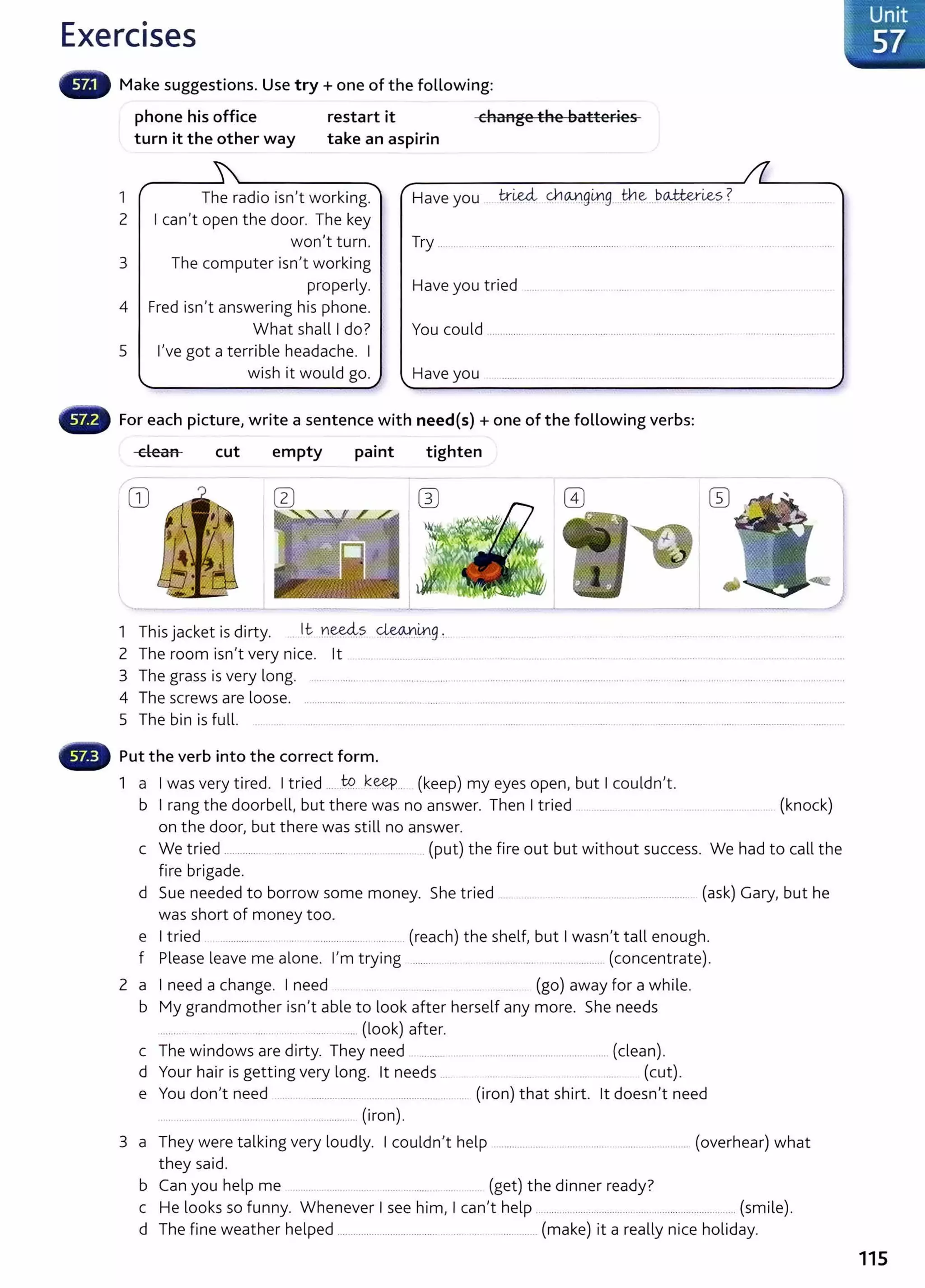 Exercises
Make suggestions. Use try+ one of the following:
phone his office restart it change the batteries
turn it the other way take an aspirin
1 r
2
3
4
The radio isn't working.
I can't open the door. The key
won't turn.
The computer isn't working
properly.
Fred isn't answering his phone.
-.....
Have you 1:?:~ <;}l(U}g~g...the...b<A#.::erl.es? ..
Try ................................. . ..........................
Have you tried .... ... . ........ ..... ... . ........ . .....
What shall I do?
5 I've got a terrible headache. I
wish it would go.
You could ......................................................... .........................
For each picture, write a sentence with need{s) +one of the following verbs:
dean cut empty paint tighten
CD
I
1 This jacket is dirty. .....lt....n~.s ~.~g :. .... ...... .... . ......... ... ... ... ........ .. .
2 The room isn't very nice. lt ..... .... .. ...... . .... ... . ...... . . .. .. .... ........ ..... . ..................... ... .. ............................ ..
3 The grass is very long. ....... .............. ...... ..................... ..... .. .. .................................................... . ...................... ......................................
4 The screws are loose. ............... ...................... .. ..... .. ..... ....... ............ ... ..... .. ......... ... ... .. .... ..... .. . . ......... ............ ..
5 The bin is full. ... .. ..... ............ .. . .................. . ... ....... ... ... .. ....... ...... ................... . ..... ................... ....... .
- Put the verb into the correct form.
1 a I was very tired. I tried .....t9.. k~... (keep) my eyes open, but I couldn't.
b I rang the doorbell, but there was no answer. Then I tried ......... ... .. ..... ........ ........ ................. (knock)
on the door, but there was still no answer.
c We tried ............ ......... ......... .......... .... ..... ........... .(put) the fire out but without success. We had to call the
fire brigade.
d Sue needed to borrow some money. She tried .............. .. .. .... .. ..... .. ................. (ask) Gary, but he
was short of money too.
e I tried . .................. . .. . ............................ (reach) t he shelf, but I wasn't tall enough.
f Please leave me alone. I'm trying .......... . .................... ................. (concentrate).
2 a I need a change. I need .. .. ........... (go) away for a while.
b My grandmother isn't able to look aft er herself any more. She needs
.. ....... .... .... .. ........ ..... ............... (look) after.
c The windows are dirty. They need . ....... ... ................................................ (clean).
d Your hair is getting very long. lt needs ... (cut).
e You don't need .... ............................................... . (iron) that shirt. lt doesn't need
.. ..... ...................... .... ... ..... .............. (iron).
3 a They were talking very loudly. I couldn't help ............................................................. (overhear) what
they said.
b Can you help me ..... . ....... . . (get) the dinner ready?
c He looks so funny. Whenever I see him, I can't help ......................................................................... (smile).
d The fine weather helped ................................................................. (make) it a really nice holiday.
= Unit
< 57
115
 