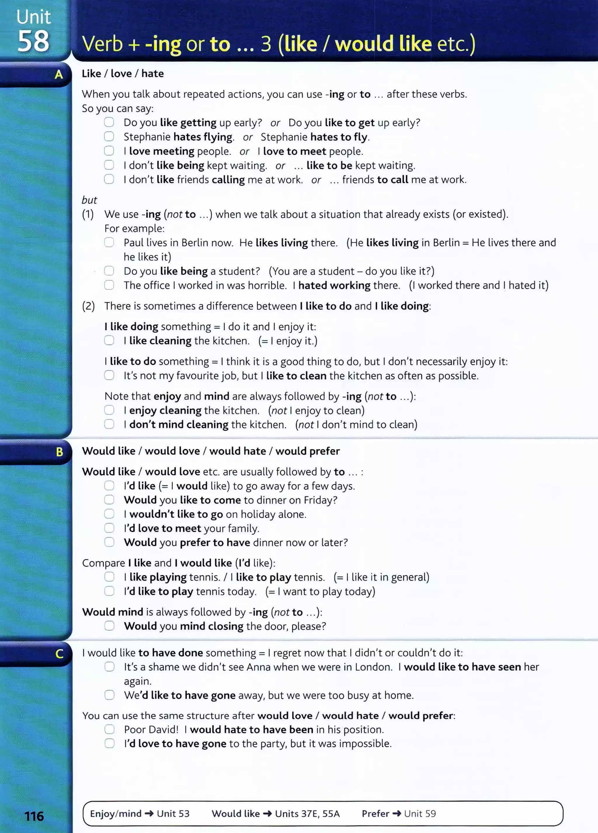 Like I Love I hate
When you talk about repeated actions, you can use -ing or to ... after these verbs.
So you can say:
but
CJ Do you Like getting up early? or Do you Like to get up early?
0 Stephanie hates flying. or Stephanie hates to fly.
0 I Love meeting people. or I Love to meet people.
0 I don't Like being kept waiting. or ... Like to be kept waiting.
0 I don't Like friends calling me at work. or ... friends to call me at work.
(1) We use -ing (not to ...) when we talk about a situation that already exists (or existed).
For example:
=Paul lives in Berlin now. He Likes Living there. (He Likes Living in Berlin= He lives there and
he likes it)
0 Do you Like being a student? (You are a student- do you like it?)
C The office I worked in was horrible. I hated working there. (I worked there and I hated it)
(2) There is sometimes a difference between I Like to do and I Like doing:
I Like doing something = I do it and I enjoy it:
0 I Like cleaning the kitchen. (= I enjoy it.)
I Like to do something= I think it is a good thing to do, but I don't necessarily enjoy it:
CJ lt's not my favourite job, but I Like to clean the kitchen as often as possible.
Note that enjoy and mind are always followed by -ing (not to ...):
C I enjoy cleaning the kitchen. (not I enjoy to clean)
0 I don't mind cleaning the kitchen. (not I don't mind to clean)
Would Like I would love I would hate I would prefer
Would Like I would love etc. are usually followed by to .. . :
C I'd like (= I would like) to go away for a few days.
C Would you like to come to dinner on Friday?
0 I wouldn't Like to go on holiday alone.
0 I'd Love to meet your family.
0 Would you prefer to have dinner now or later?
Compare I Like and I would Like (I'd like):
C I Like playing tennis. I I Like to play tennis. (= I like it in general)
LJ I'd Like to play tennis today. (= I want to play today)
Would mind is always followed by -ing (not to ...):
2 Would you mind closing the door, please?
I would like to have done something= I regret now that I didn't or couldn't do it:
CJ lt's a shame we didn't see Anna when we were in London. I would Like to have seen her
agam.
0 We'd Like to have gone away, but we were too busy at home.
You can use the same structure aft er would Love I would hate I would prefer:
G Poor David! I would hate to have been in his position.
0 I'd Love to have gone to the party, but it was impossible.
Enjoy/mind-+ Unit 53 Would Like-+ Units 37E, 55A Prefer-+ Unit 59
 