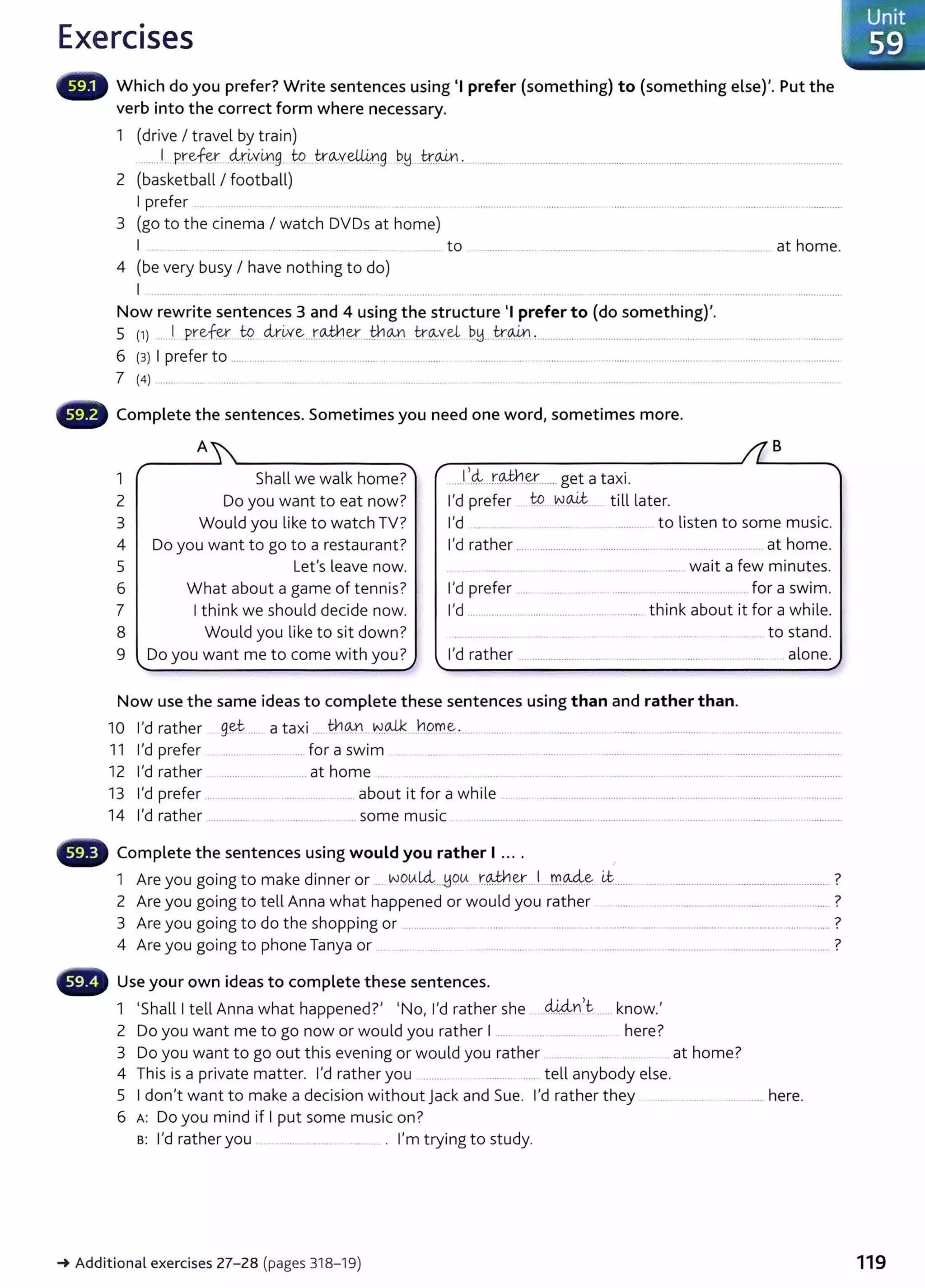 Exercises
Which do you prefer? Write sentences using 'I prefer (something) to (something else)'. Put the
verb into the correct form where necessary.
1 (drive I travel by train)
........ 1
.....P.r.~fey,....~r.~v.mg...W....k~v.e4.i.ng PH ..t;r.~·'··-· ................................... ..................................................................................................
2 (basketball I football)
I prefer .. . .. ........ ... .. ............. __ ... ............ .. .........
3 (go to the cinema I watch DVDs at home)
I .. ........... .... .......... ............... ..... ________ _
______ to .............................................................................................. __ at home.
4 (be very busy I have nothing to do)
I ....................... ···----··········- ················ .......................................................................................... ...........................................................................
Now rewrite sentences 3 and 4 using the structure 'I prefer to (do something)'.
s (1) ... ·'· _pre.f~.. ~ dx.~x-~...r.<Mt.l_ey_...tn.o.,n.tr.~veL P.y..Jr.w.~................ ... ......................................... .... .. ... ................. _
...............
6 (3) I prefer to ...... ........... ......... .. .................... ............ ...... .. .........................................................................................................................................
7 (4) ......... ..... . ........ ... ....... . . . ....... ....... ................. . . ....... ...... ...................................... ..................... ......................................
Complete the sentences. Sometimes you need one word, sometimes more.
1
2
3
4
5
6
7
A
""'
Shall we walk home?
Do you want to eat now?
Would you like to watch TV?
Do you want to go to a restaurant?
Let's leave now.
What about a game of tennis?
I think we should decide now.
8 Would you like to sit down?
9 Do you want me to come with you?
'
Now use the same ideas to complete these sentences using than and rather than.
B
10 I'd rather g.~t ...... a taxi ..... fu~n.. N.~....h9m.~-............ .................................................................................................................................
11 I'd prefer .. ........................... for a swim ................................................................................................................................................
12 I'd rather ............................... at home .... ..... .. .... ......................................................................................... ....................
13 I'd prefer ............................................... about it for a while .....................................................................................................................
14 I'd rather .................................................... some music .........................................................................................................................................
Complete the sentences using would you rather I ... .
1 Are you going to make dinner or ..... W9.
0.
l4:..J:19lA....t::~-~....l....m.AA.~ U::....... ........................................................................ ?
2 Are you going to tell Anna what happened or would you rather ....... ............................................................ ?
3 Are you going to do the shopping or ............................................................................................................................................................... ?
4 Are you going to phone Tanya or ................................ ......................................................................................................................... ?
Use your own ideas to complete these sentences.
d..Uin't '
1 'Shall I tell Anna what happened?' 'No, I'd rather she ..................... know.
2 Do you want me to go now or would you rather 1...... .... ........................ here?
3 Do you want to go out this evening or would you rather ............... .... ........... at home?
4 This is a private matter. I'd rather you .......... . ............. ...... tell anybody else.
5 I don't want to make a decision without jack and Sue. I'd rather they ............ here.
6 A: Do you mind if I put some music on?
B: I'd rather you .................. .................... . I'm trying to study.
-+Addit ional exercises 27-28 (pages 318-19)
. Unit
~ ..59
119
 