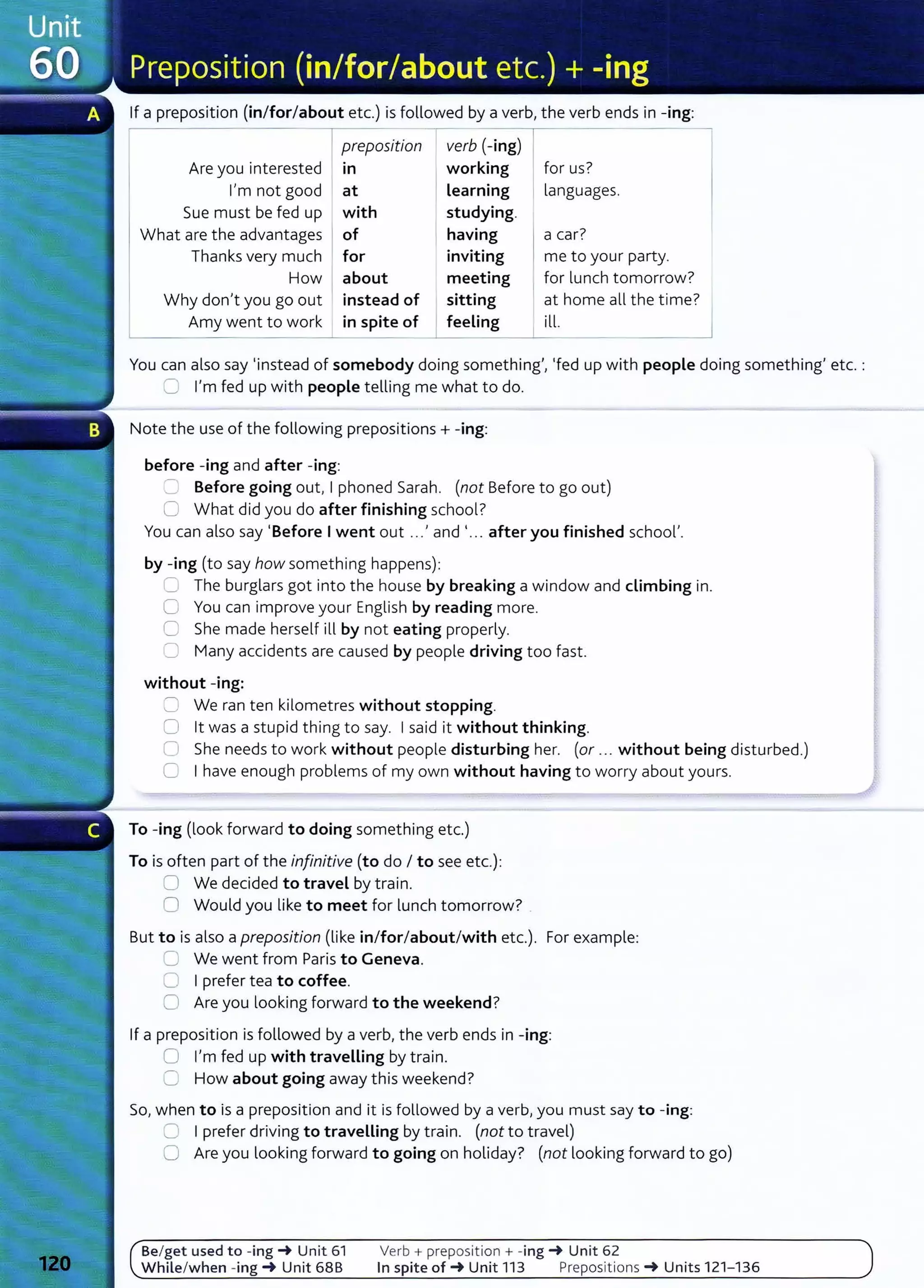 If a preposition (in/for/about etc.) is followed by a verb, the verb ends in -ing:
I preposition I verb (-ing) I _____,
Are you interested m working for us?
I'm not good at Learning languages.
Sue must be fed up with studying.
What are the advantages I of having a car?
Thanks very much for inviting me to your party.
How I about meeting for lunch tomorrow?
Why don't you go out instead of sitting at home all the time?
Amy went to work in spite of feeling ill.
You can also say 'instead of somebody doing something', 'fed up with people doing something' etc. :
~ I'm fed up with people telling me what to do.
Note the use of the following prepositions + -ing:
before -ing and after -ing:
=Before going out, I phoned Sarah. (not Before to go out)
0 What did you do after finishing school?
You can also say 'Before I went out ...' and '.. . after you finished school'.
by -ing (to say how something happens):
C The burglars got into the house by breaking a window and climbing in.
0 You can improve your English by reading more.
C She made herself ill by not eating properly.
0 Many accidents are caused by people driving too fast.
without -ing:
c; We ran ten kilometres without stopping.
0 lt was a stupid thing to say. I said it without thinking.
C1 She needs to work without people disturbing her. (or ... without being disturbed.)
C I have enough problems of my own without having to worry about yours.
To -ing (look forward to doing something etc.)
To is often part of the infinitive (to do I to see etc.):
0 We decided to travel by train.
0 Would you like to meet for lunch tomorrow?
But to is also a preposition (like in/for/about/with etc.). For example:
C We went from Paris to Geneva.
0 I prefer tea to coffee.
0 Are you looking forward to the weekend?
If a preposition is followed by a verb, the verb ends in -ing:
0 I'm fed up with traveLLing by train.
0 How about going away this weekend?
So, when to is a preposition and it is followed by a verb, you must say to -ing:
C I prefer driving to travelling by train. (not to travel)
0 Are you looking forward to going on holiday? (not looking forward to go)
Be/get used to -ing _. Unit 61
While/when -ing _. Unit 68B
Verb+ preposition + -ing _. Unit 62
In spite of_. Unit 113 Preposit ions _. Units 121- 136
 