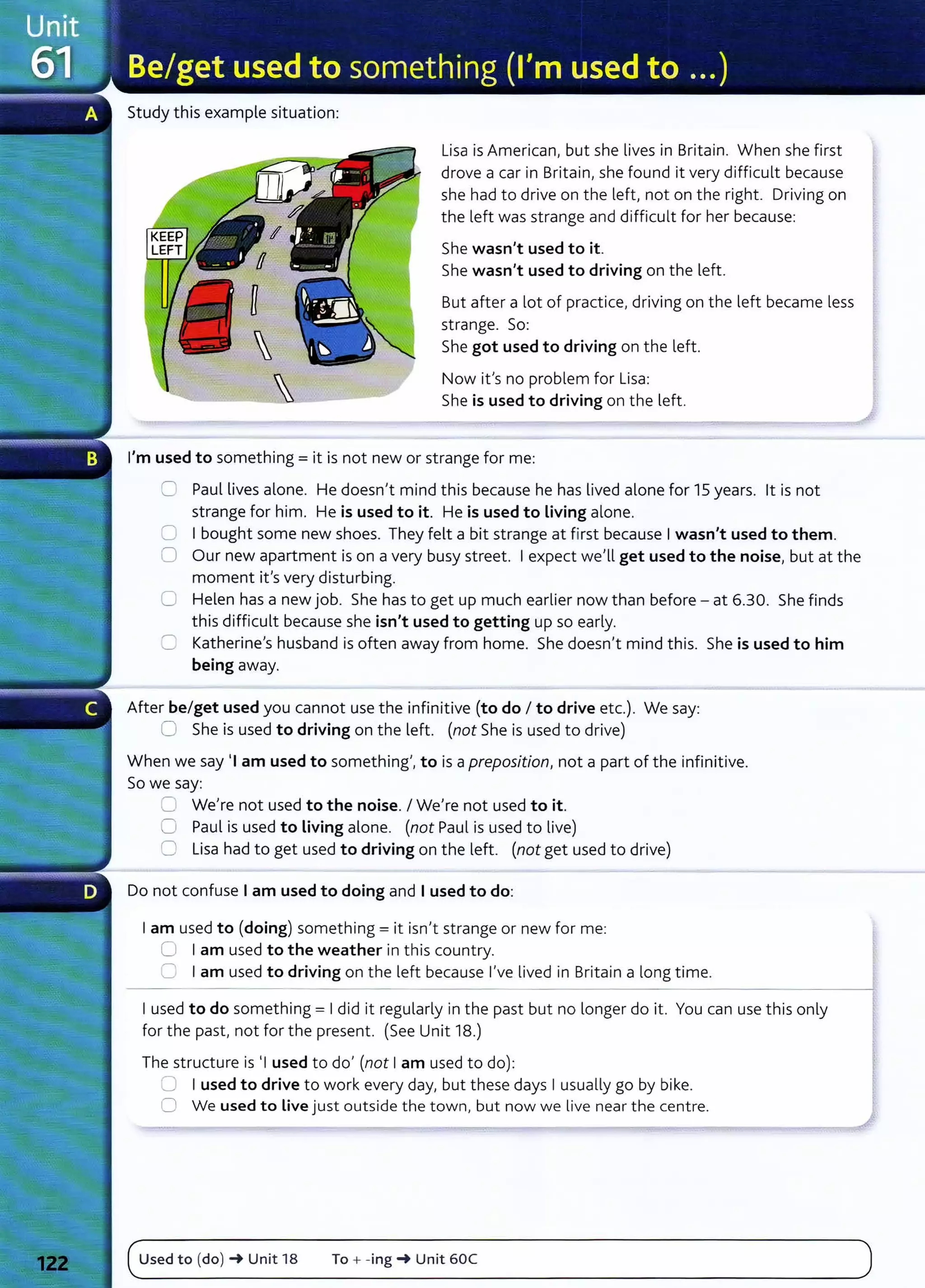 Study this example situation:
Lisa is American, but she lives in Britain. When she first
drove a car in Britain, she found it very difficult because
she had to drive on the left, not on the right. Driving on
the left was strange and difficult for her because:
She wasn't used to it.
She wasn't used to driving on the left.
But after a lot of practice, driving on t he left became less
strange. So:
She got used to driving on the left.
Now ifs no problem for Lisa:
She is used to driving on the left .
I'm used to something= it is not new or strange for me:
0 Paul lives alone. He doesn't mind this because he has lived alone for 15 years. lt is not
strange for him. He is used to it. He is used to Living alone.
0 I bought some new shoes. They felt a bit strange at first because I wasn't used to them.
0 Our new apartment is on a very busy street. I expect we'll get used to the noise, but at the
moment it's very disturbing.
0 Helen has a new job. She has to get up much earlier now than before - at 6.30. She finds
this difficult because she isn't used to getting up so early.
C Katherine's husband is often away from home. She doesn't mind this. She is used to him
being away.
After be/get used you cannot use the infinitive (to do I to drive etc.). We say:
0 She is used to driving on the left. (not She is used to drive)
When we say •1 am used to something', to is a preposition, not a part of the infinitive.
So we say:
=· We're not used to the noise. I We're not used to it.
0 Paul is used to Living alone. (not Paul is used to live)
0 Lisa had to get used to driving on the left. (not get used to drive)
Do not confuse I am used to doing and I used to do:
I am used to (doing) something= it isn't strange or new for me:
0 I am used to the weather in this country.
0 I am used to driving on the left because I've lived in Britain a long time.
I used to do something= I did it regularly in the past but no longer do it. You can use this only
for the past, not for the present. (See Unit 18.)
The structure is •1 used to do' (not I am used to do):
0 I used to drive to work every day, but these days I usually go by bike.
0 We used to Live just outside the town, but now we live near the centre.
(~
u_s_e_d_t_o_(d_o
_)_~
__
u
_n
_it
__
1s
_____
To
__
+_-_
in_g_~
__
u
_n
_it
__
6_oc
________________________________________
)
 