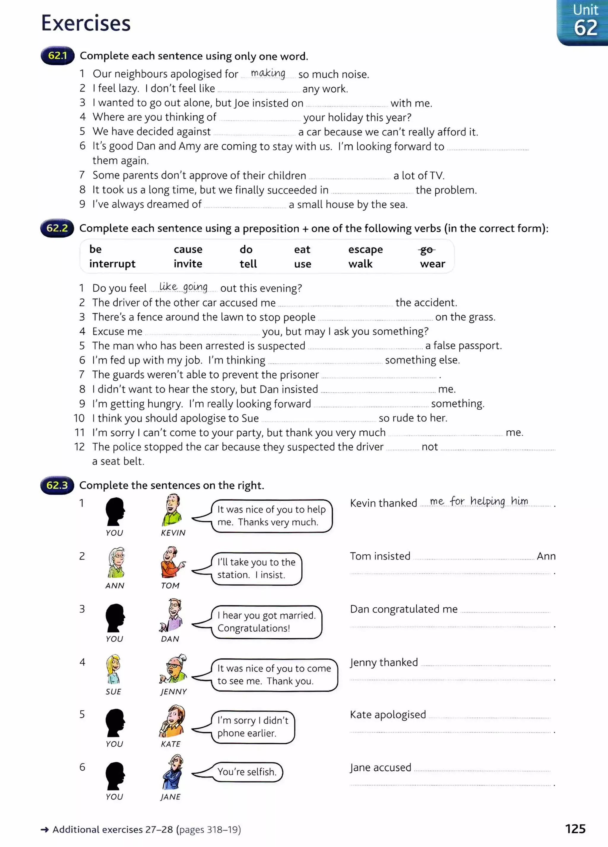 Exercises
Complete each sentence using only one word.
1 Our neighbours apologised for mo..kitlg so much noise.
2 I feel lazy. I don't feel like .. ........ .... ........... any work.
3 I wanted to go out alone, but joe insisted on . ... ........ .. ..... .. .......... with me.
4 Where are you thinking of ....... .. your holiday this year?
5 We have decided against . ...... a car because we can't really afford it.
6 it's good Dan and Amy are coming to stay with us. I'm looking forward to ... ....... .............................
them again.
7 Some parents don't approve of their children .... ......... .. ........ .......... a lot of TV.
8 lt took us a long time, but we finally succeeded in ............ ......................... .. the problem.
9 I've always dreamed of . ... ..... .... .... .......... a small house by the sea.
Complete each sentence using a preposition+ one of the following verbs (in the correct form):
be
interrupt
cause
invite
do
tell
eat
use
1 Do you feel .Wce:....go~g out this evening?
escape
walk
-ge-
wear
2 The driver of the other car accused me ..... ... ........................................ t he accident.
3 There's a fence around the lawn to stop people .............. . .. ..... .... ......... on the grass.
4 Excuse me ... . ...... . you, but may I ask you something?
5 The man who has been arrested is suspected ................................ ............ .............. a false passport.
6 I'm fed up with my job. I'm thinking ........ ..... .. .......... .. . ...... something else.
7 The guards weren't able to prevent the prisoner .......... . ..................................... .
8 I didn't want to hear the story, but Dan insisted ........... ....................................................... me.
9 I'm getting hungry. I'm really looking forward ....................................... ..... ..... ....something.
10 I think you should apologise to Sue .. so rude to her.
11 I'm sorry I can't come to your party, but thank you very much .... .............. ..... .... me.
12 The police stopped the car because they suspected the driver ................... not ................................................................
a seat belt.
Complete the sentences on the right.
1 f6
YOU KEVIN
2
~ ~
ANN TOM
3
JJ~
YOU DAN
4
~ JZ

SUE jENN Y
5
IJ
YOU KATE
6
I
YOU }ANE
lt was nice of you to help
me. Thanks very much.
I'll take you to the
station. I insist.
I hear you got married.
Congratulations!
lt was nice of you to come
to see me. Thank you.
I'm sorry I didn't
phone earlier.
~Additiona l exercises 27-28 (pages 318-1 9)
Kevin thanked .....m.~...for....h~p~g ..hlrn._
.......... .
Tom insisted ....................................................... Ann
Dan congratulated me ...........................................
Jenny thanked .....................................................................
Kate apologised
j ane accused .........................................
Unit
62
125
 