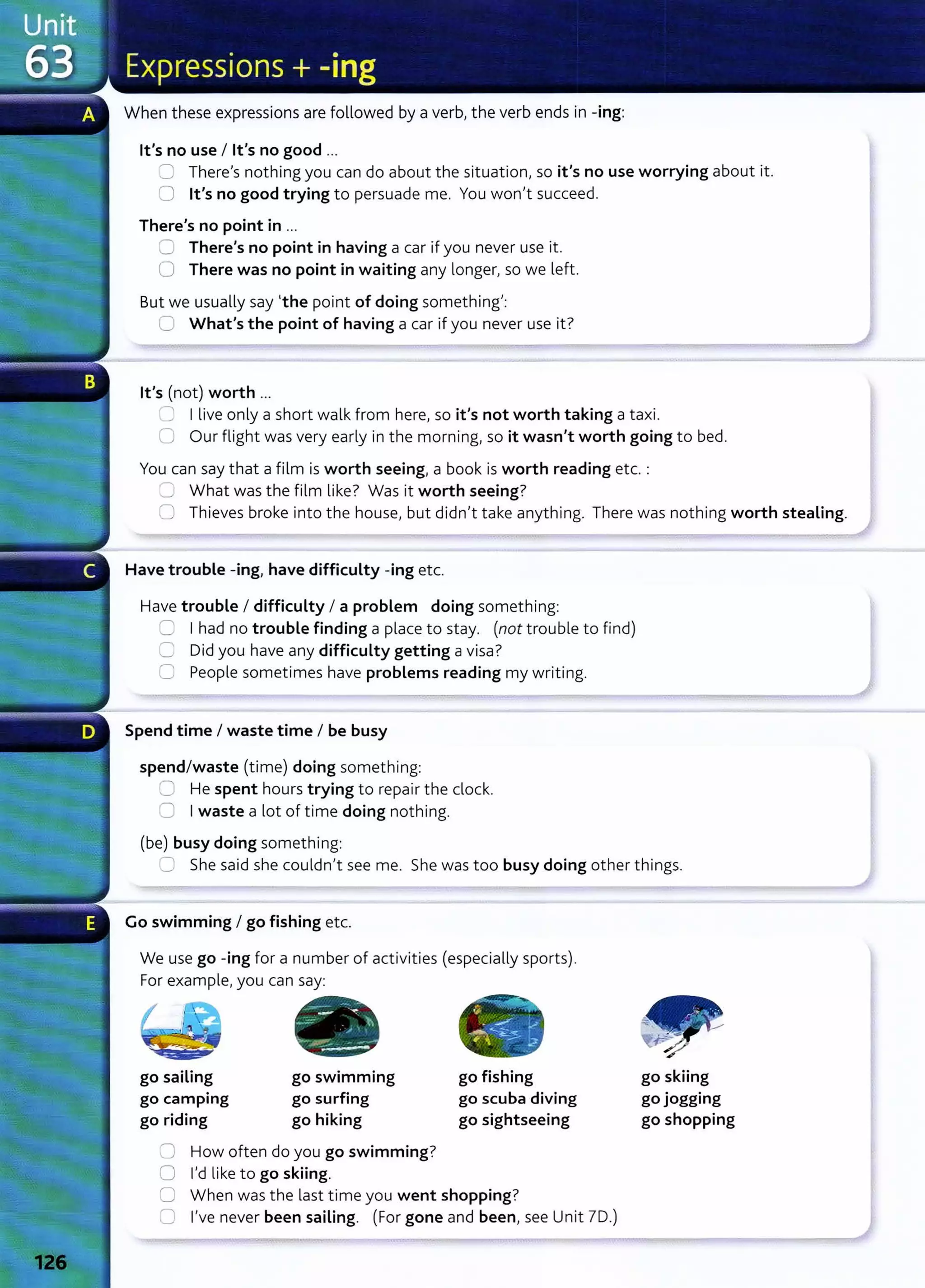 When these expressions are followed by a verbI the verb ends in -ing:
lt's no use I lt's no good ...
~ ThereIs nothing you can do about the situation} so it's no use worrying about it.
CJ lt's no good trying to persuade me. You won}t succeed.
There's no point in ...
0 There's no point in having a car if you never use it .
0 There was no point in waiting any longer} so we left.
But we usually say 'the point of doing something}:
C What's the point of having a car if you never use it?
lt's (not) worth ...
.:J I live only a short walk from hereI so it's not worth taking a taxi.
0 Our flight was very early in the morn ing~ so it wasn't worth going to bed.
You can say that a film is worth seeing} a book is worth reading etc. :
~ What was the film like? Was it worth seeing?
0 Thieves broke into the house, but didn't take anything. There was nothing worth stealing.
Have trouble -ing} have difficulty -ing etc.
Have trouble I difficulty I a problem doing something:
~ I had no trouble finding a place to stay. (not trouble to find)
0 Did you have any difficulty getting a visa?
0 People sometimes have problems reading my writing.
----~
Spend time I waste time I be busy
spend/waste (time) doing something:
0 He spent hours trying to repair the clock.
=:J I waste a lot of time doing nothing.
(be) busy doing something:
:J She said she couldn't see me. She was too busy doing other things.
Go swimming I go fishing etc.
We use go -ing for a number of activities (especially sports).
For example, you can say:
go sailing
go camping
go riding
go swimming
go surfing
go hiking
0 How often do you go swimming?
0 I'd like to go skiing.
go fishing
go scuba diving
go sightseeing
C When was the last time you went shopping?
8 I've never been sailing. (For gone and been}see Unit 70.)
go skiing
go jogging
go shopping
 