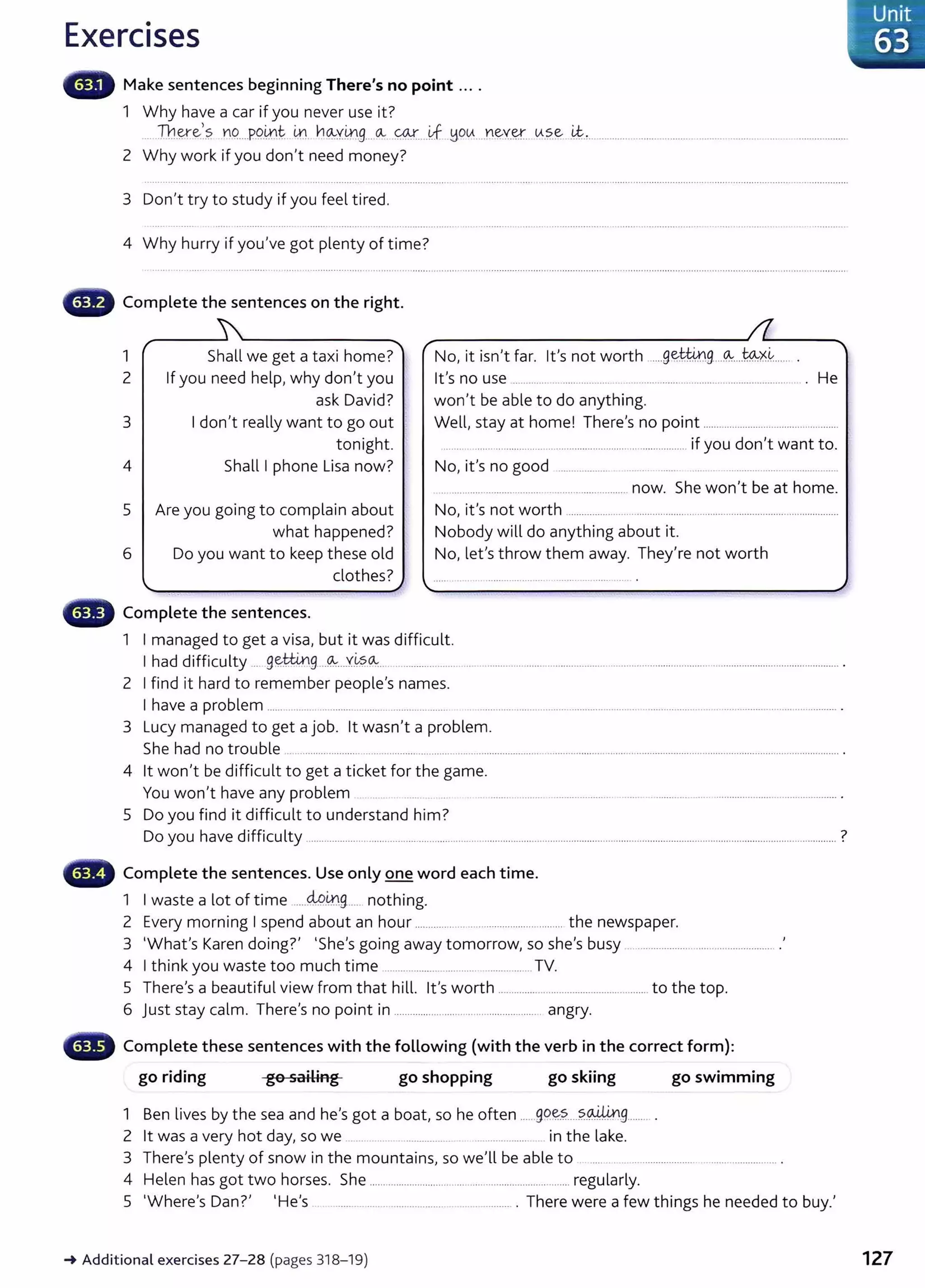 Exercises
Make sentences beginning There's no point ....
1 Why have a car if you never use it?
.....Jh.~e:?. YIO.....P.9.~t: ~ ~~Y.~.g....~ 0.!.....Y.f ~OtA....Y.~Y.~. tA.?.~..i&.!......................................................................... ...................
2 Why work if you don't need money?
3 Don't try to study if you feel tired.
4 Why hurry if you've got plenty of time?
G Complete the sentences on the right.
1
r
Shall we get a taxi home?""'' r ~ ~-
No, it isn't far. lt's not worth ......9~..........9
....~..........X.~...... .
2 If you need help, why don't you lt's no use ............... ..................... ............................................................. . He
ask David? won't be able to do anything.
3 I don't really want to go out Well, stay at home! There's no point ....................................................
tonight. .......... ............................................................................... if you don't want to.
4 Shall I phone Lisa now? No, it's no good ..................... .. .. ...... .. .. ...................................... ,
. .............................................................. now. She won't be at home.
5 Are you going to complain about No, it's not worth ................................................ .......................................................
what happened? Nobody will do anything about it.
6 Do you want to keep these old No, let's throw them away. They're not worth
clothes?
'" ..,)
G Complete the sentences.
1 I managed to get a visa, but it was difficult.
I had difficulty ..... 9~~.9...<!-:-....Y.~~-~---..................................................................................................................................................................... ·
2 I find it hard to remember people's names.
I have a problem ................................................................. .. ......................................................... ........................ ............................................. .
3 Lucy managed to get a job. lt wasn't a problem.
She had no trouble ..... ........................................................................................... ................................................................................................................. .
4 lt won't be difficult to get a ticket for the game.
You won't have any problem .............................................................................................................................. .
5 Do you find it difficult to understand him?
Do you have difficulty ..........................................................................................................................................................................................................?
Complete the sentences. Use only one word each time.
1 I waste a lot of time .....49.~9...... nothing.
2 Every morning I spend about an hour ....................................................... the newspaper.
3 'What's Karen doing?' 'She's going away tomorrow, so she's busy ................................................... .'
4 I think you waste too much time ...................................................... TV.
5 There's a beautiful view from that hill. it's worth ......................................................... to the top.
6 Just stay calm. There's no point in ........................................................ angry.
Complete these sentences with the following (with the verb in the correct form):
go riding go sailing go shopping go skiing go swimming
1 Ben lives by the sea and he's got a boat, so he often ......gq~~....?.P~~9........ .
2 lt was a very hot day, so we ....... .... .................. ................... . in the lake.
3 There's plenty of snow in the mountains, so we'll be able to . .... .. .. ................................................... .
4 Helen has got two horses. She ............................................................................ regularly.
5 'Where's Dan?' 'He's ................ ................................................... . There were a few things he needed to buy.'
-+ Additional exercises 27- 28 (pages 318-19)
. Unit
63
127
 