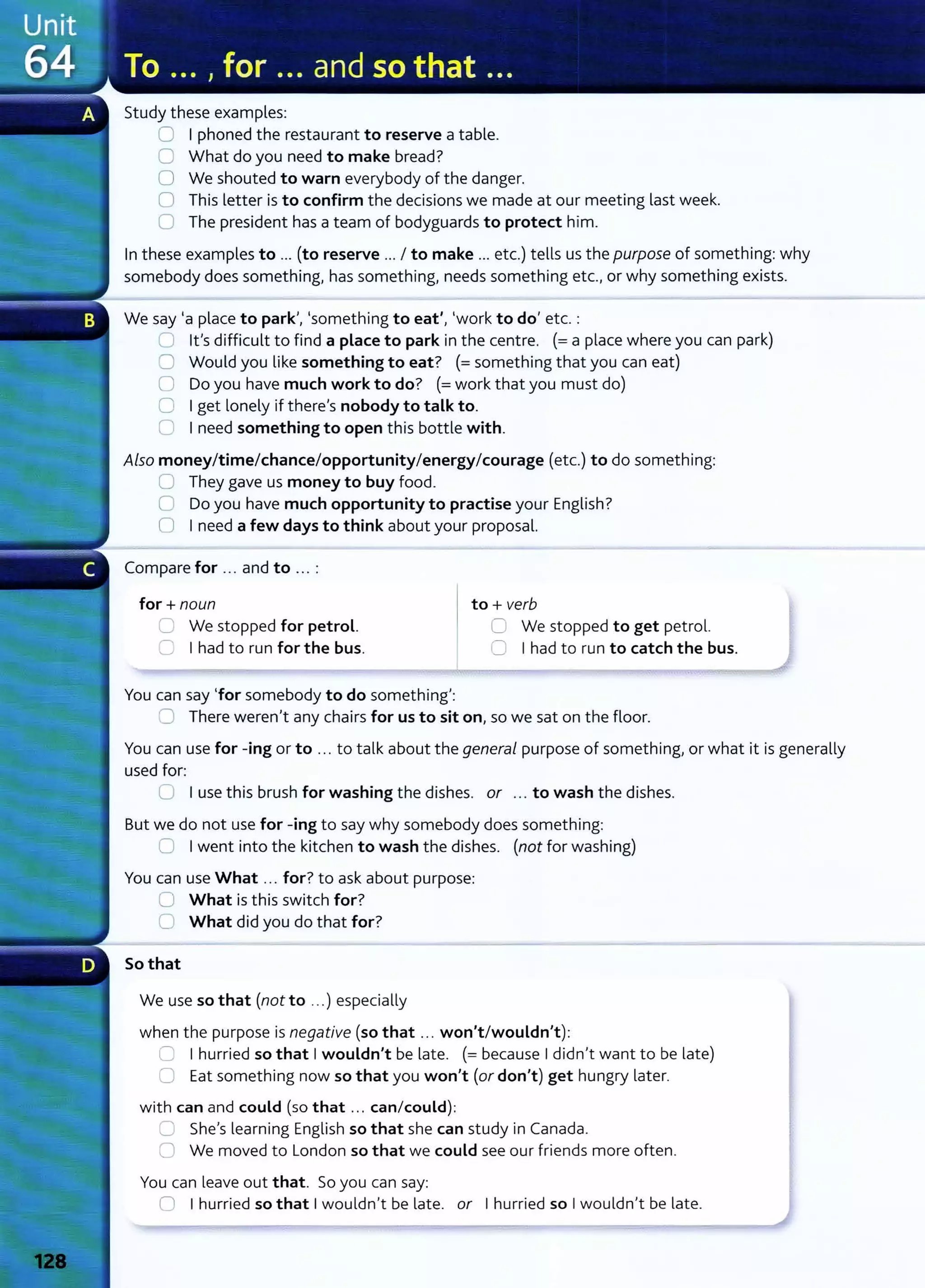 Study these examples:
0 I phoned the restaurant to reserve a table.
0 What do you need to make bread?
0 We shouted to warn everybody of the danger.
0 This letter is to confirm the decisions we made at our meeting last week.
0 The president has a team of bodyguards to protect him.
In these examples to ... (to reserve ... I to make ... etc.) tells us the purpose of something: why
somebody does something~ has something~ needs something etc.lor why something exists.
We say 'a place to park~~ 'something to eat'~ 'work to do' etc.:
:J Ifs difficult to find a place to park in the centre. (= a place where you can park)
0 Would you like something to eat? (= something t hat you can eat)
0 Do you have much work to do? (=work that you must do)
0 I get lonely if thereIs nobody to talk to.
0 I need something to open this bottle with.
Also money/time/chance/opportunity/energy/courage (etc.) to do something:
0 They gave us money to buy food.
0 Do you have much opportunity to practise your English?
0 I need a few days to think about your proposal.
Compare for ... and to ... :
for+ noun
U We stopped for petrol.
C I had to run for the bus.
You can say 'for somebody to do something':
to+ verb
C We stopped to get petrol.
0 I had to run to catch the bus.
0 There werenlt any chairs for us to sit on, so we sat on the floor.
You can use for -ing or to ... to talk about the general purpose of something) or what it is generally
used for:
C I use this brush for washing the dishes. or ... to wash the dishes.
But we do not use for -ing to say why somebody does something:
0 I went into the kitchen to wash the dishes. (not for washing)
You can use What ... for?to ask about purpose:
U What is this switch for?
0 What did you do that for?
So that
We use so that (not to ...) especially
when the purpose is negative (so that .. . won't/wouldn't):
=I hurried so that I wouldn't be late. (= because I didn
1
t want to be late)
0 Eat something now so that you won't (or don't) get hungry later.
with can and could (so that .. . can/could):
~ Shels learning English so that she can st udy in Canada.
0 We moved to London so that we could see our friends more often.
You can leave out that. So you can say:
0 I hurried so that I wouldn't be late. or I hurried so I wouldnit be late.
 