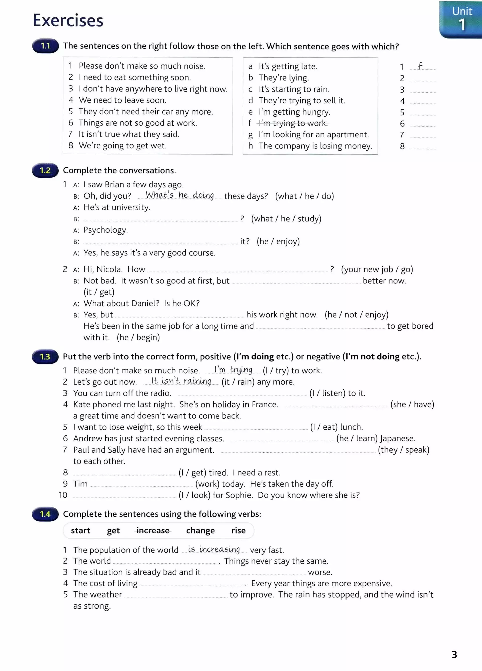 Exercises
The sentences on the right follow those on the left. Which sentence goes with which?
1 Please don't make so much noise. a lt's getting late.
2 I need to eat something soon. b They're lying.
3 I don't have anywhere to live right now. c lt's starting to rain.
4 We need to leave soon. d They're trying to sell it.
5 They don't need their car any more. e I'm getting hungry.
6 Things are not so good at work. f l'ffi +ryiAg {9 1""',..k
Cl Vf 01 .
7 lt isn't true what they said. g I'm looking for an apartment.
8 We're going to get wet . h The company is losing money.
Complete the conversations.
1 A: I saw Brian a few days ago.
B: Oh, did you? . W~_QJ./.?.. n
.
eM~9.- .. these days? (what I he I do)
A: He's at university.
B: ? (what I he I study)
A: Psychology.
B: ..... ....... it? (he I enjoy)
A: Yes, he says it's a very good course.
1
2
3
4
5
6
7
8
2 A: Hi, Nicola. How ......... ............. . ........ ? (your new job I go)
s: Not bad. lt wasn't so good at first, but
(it I get)
A: What about Daniel? Is he OK?
..... ........... ..... .. better now.
s: Yes, but .. .. .... .. ... .... . ...... . his work right now. (he I not I enjoy)
...f..........
He's been in the same job for a long time and .. ............ to get bored
with it. (he I begin)
Put the verb into the correct form, positive (I'm doing etc.) or negative (I'm not doing etc.).
1 Please don't make so much noise. ......!'m tr~~9.--- .. (I I try) to work.
2 Let's go out now. ......lt -~?.YI
1
t:..r~Lttg___
__ (it I rain) any more.
3 You can turn off t he radio. (I I listen) to it.
4 Kate phoned me last night. She's on holiday in France. (she I have)
a great t ime and doesn't want to come back.
5 I want to lose weight, so this week .............. ........ .......... .. ..... (I I eat) lunch.
6 Andrew has just started evening classes.
7 Paul and Sally have had an argument. ...
.................. ........ ... (he I learn) Japanese.
....... ..................... .. ..... .............. ..... .... ......... (they I speak)
to each other.
8 ............. .... (I I get) tired. I need a rest.
9 Tim ....... . .. .................. (work) today. He's taken the day off.
10 .... . . (I I look) for Sophie. Do you know where she is?
Complete the sentences using the following verbs:
start get increase change rise
1 The population of the world ~s _i,ncr.~mg very fast.
2 The world ......... .................................................. . Things never stay the same.
3 The situation is already bad and it .... .... ..... . ......................... .... worse.
4 The cost of living ..... ........... ............... . Every year things are more expensive.
5 The weather .. . ..... to improve. The rain has stopped, and the wind isn't
as strong.
I
Unit
. 1
3
 