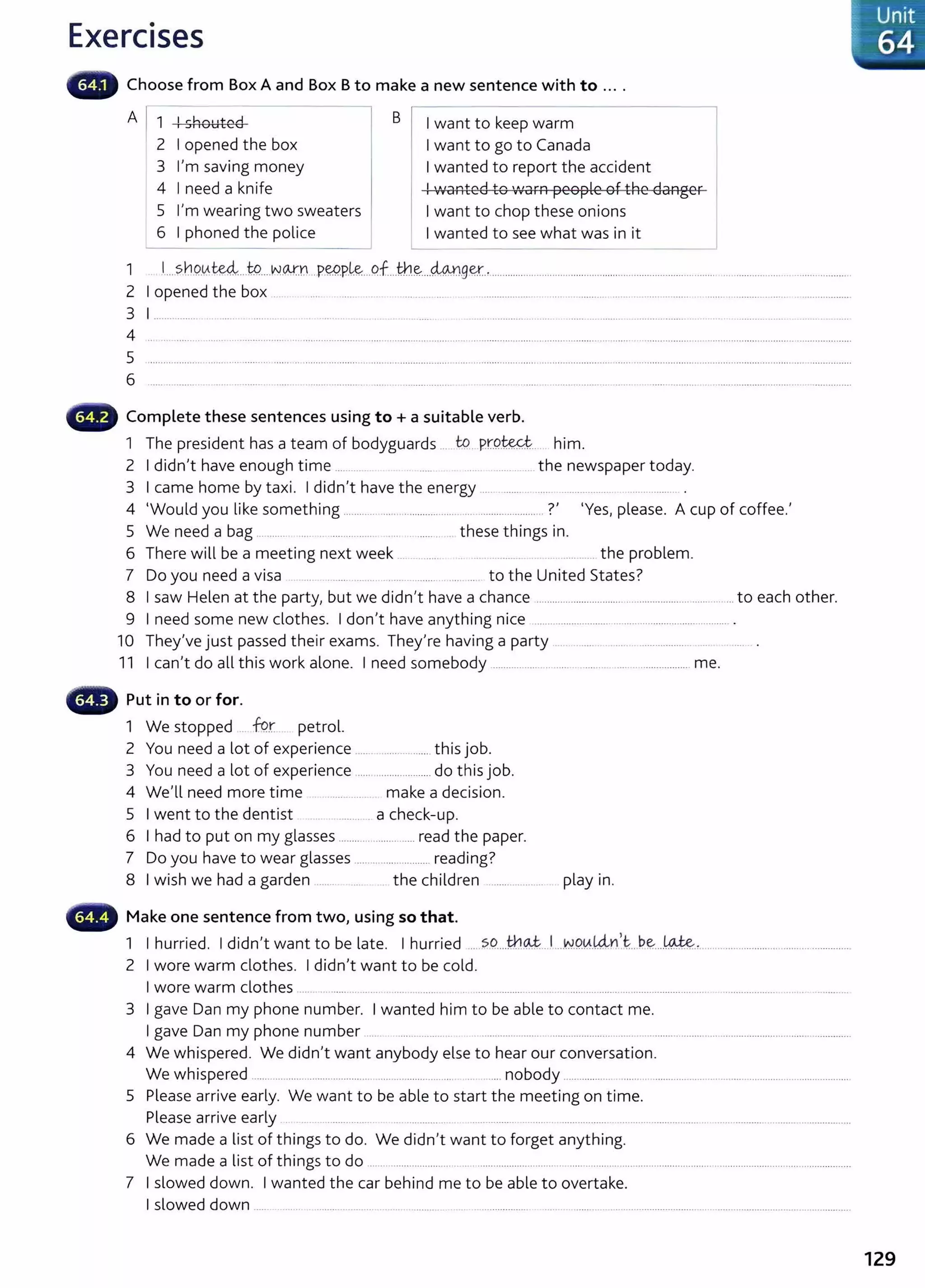 Exercises
Choose from Box A and Box B to make a new sentence with to ....
A 1 ! shouted B I want to keep warm
2 I opened the box I want to go to Canada
3 I'm saving money I wanted to report the accident
4 I need a knife ! wanted to 'vVarn people of the danger
5 I'm wearing two sweaters I want to chop these onions _j
6 I phoned the police I wanted to see what was in it
1 .l.... sbqv.~.JP.....N.o.,.rn ...P.W.P.l&...Qf...th~....4An.g~., .....................................................................................................................................
2 I opened the box .. .... . .. .. .... .... .. ... .................... . ..... .. ............ ....... .......... .......... ....... ...................... ...................
3 1................ ....... .. ........ . .. ........... .. ... ...... .. ........ .................... ........................
4 .. ... ........ ...........................
5
6 .........................................................................
._
111
r Complete these sentences using to+ a suitable verb.
1 The president has a team of bodyguards ... W. pr.Q.~.... him.
2 I didn't have enough time ......... the newspaper today.
3 I came home by taxi. I didn't have the energy ................. ..... .. ............... .................... .
4 'Would you like something ......................................... ........................ .?' 'Yes, please. A cup of coffee.'
5 We need a bag ............ .... .. ......... ...... .. ....... ... these things in.
6 There will be a meeting next week .. . ......... .. ... ....... .. ........... the problem.
7 Do you need a visa ... ....... .. .. ..... ....... ... ... to the United States?
8 I saw Helen at the party, but we didn't have a chance .................................................................... ... to each other.
9 I need some new clothes. I don't have anything nice ......................................................................... .
10 They've just passed their exams. They're having a party ..... . ............... ... .
11 I can't do all this work alone. I need somebody ............................ .................................... me.
- Put in to or for.
1 We stopped . -k?r petrol.
2 You need a lot of experience .............. ...........this job.
3 You need a lot of experience ........................... do this job.
4 We'll need more time make a decision.
5 I went to the dentist ....... a check-up.
6 I had to put on my glasses .......................... read the paper.
7 Do you have to wear glasses ......... ................. reading?
8 I wish we had a garden ...... . ..... the children ................... play in.
••r Make one sentence from two, using so that.
1 I hurried. I didn't want to be late. I hurried ... SC?....tb~.. I....W.Q~.~n't:...~~....~., ................................... .................
2 I wore warm clothes. I didn't want to be cold.
I wore warm clothes ... ... ........ .. .... .... ......... . ...................... .. .. . ..... .... ....... ................................ .................... ..... . ............
3 I gave Dan my phone number. I wanted him to be able to contact me.
I gave Dan my phone number .... .................. ..................... ...................... ................................ .......................................................
4 We whispered. We didn't want anybody else to hear our conversation.
We whispered ...... .... ................. .............. ..... .................. .... .........nobody ................ ....... ...........................................................................
5 Please arrive early. We want to be able to start the meeting on time.
Please arrive early . .. .............. . .............. ..... .......... . ...... ................. ............................. ................................. ................
6 We made a list of things to do. We didn't want to forget anything.
We made a list of things to do ..........................................................................................................................................................................
7 I slowed down. I wanted the car behind me to be able to overtake.
I slowed down ...... .. ....... . ...................... ........ .............. . .. ..................... ..................................................................................................................
129
 