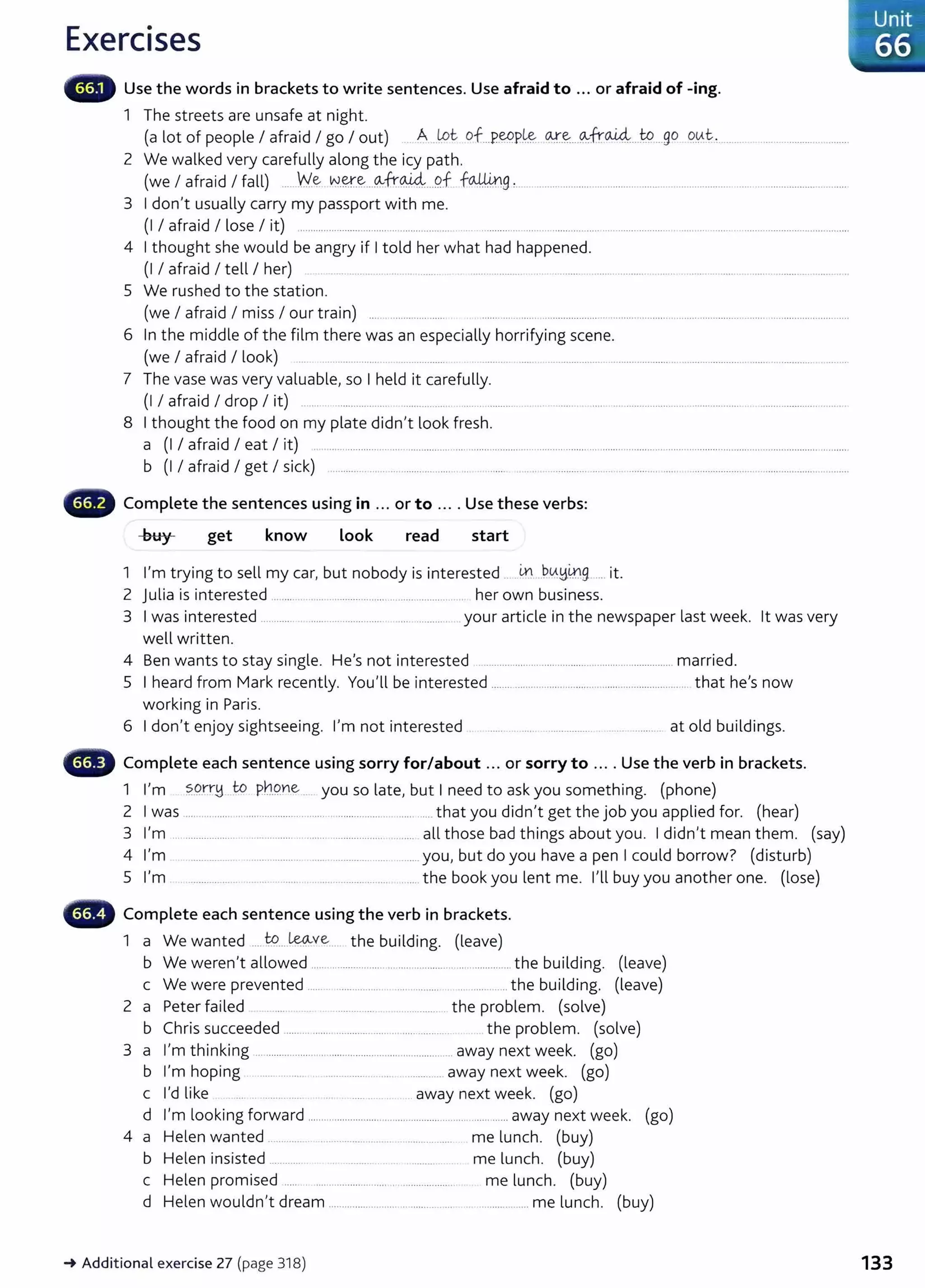 Exercises
Use the words in brackets to write sentences. Use afraid to ... or afraid of -ing.
1 The streets are unsafe at night.
(a lot of people I afraid I go I out) . A.lot of...P.~P.~ ~-~-- ~fro..i4....W
....go <?.~t.. ........................................
2 We walked very carefully along the icy path.
(we I afraid I fall) ......W.~ w.~.~...~tt~...9.f faM0.g :.. .................................................................................... .................................
3 I don't usually carry my passport with me.
(I I afraid I lose I it) ................................. ... .................... .. ............... ...................................................................... ............................................
4 I thought she would be angry if I told her what had happened.
(I I afraid I tell I her) .. .... .. . .. .... ....... . ....... ........... . .. ........ ... ...... .......... ...... .. ............. ....................... .......... ..
5 We rushed to the station.
(we I afraid I miss I our train) ... ... .............. ...... .....................................................................................................................................
6 In the middle of the film there was an especially horrifying scene.
(we I afraid I look) ... ... ........... ..... ................. ... .................................................................................................. ........
7 The vase was very valuable, so I held it carefully.
(I I afraid I drop I it) ..... ............ ..... ................. ....... ............. .. .................. .... . ........................... ..................... .. ...................... ........ .
8 I thought the food on my plate didn't look fresh.
a (I I afraid I eat I it) .... .................................................... ..................................................................................................................................... ...........
b (I I afraid I get I sick) .............. ...... ....................... .. .. ...... . ... ... ............ ....... .. ....... ... ...... ...........................................................
Complete the sentences using in ... or to .... Use these verbs:
get know Look read start
1 I'm trying to sell my car, but nobody is interested ... - ~ ..P~~~g ... it.
2 julia is interested ..................................... .......................... her own business.
3 I was interested ................ ...... ..................... ....... ........... your article in the newspaper last week. lt was very
well written.
4 Ben wants to stay single. He's not interested ........................................................................ married.
5 I heard from Mark recently. You'll be interested ........................................................................ that he's now
working in Paris.
6 I don't enjoy sightseeing. I'm not interested .......... ...... .................. . .. ....... at old buildings.
- Complete each sentence using sorry for/about ... or sorry to ... . Use the verb in brackets.
1 I'm ?..<?..tr~ to pngne . you so late, but I need to ask you something. (phone)
2 I was ........................................... ........ ................................. that you didn't get the job you applied for. (hear)
3 I'm ......................................................................... ........ all those bad things about you. I didn't mean them. (say)
4 I'm .................. ............... ...................................... you, but do you have a pen I could borrow? (disturb)
5 I'm ........... ...... ................... ... ...... ............. .... ...... the book you lent me. I'll buy you another one. (lose)
- Complete each sentence using the verb in brackets.
1 a We wanted .... W
....~~-.ve ... the building. (leave)
b We weren't allowed ...... ................................................................ the building. (leave)
c We were prevented ....... .................... ................ ................. the building. (leave)
2 a Peter failed .. .... .... ................. .............. the problem. (solve)
b Chris succeeded ..... ... ........ ........................ ................. the problem. (solve)
3 a I'm thinking .......................... .............................................. away next week. (go)
b I'm hoping ................. . ................... ..... ............. away next week. (go)
c I'd like .. . ..... ........ away next week. (go)
d I'm looking forward ...................................................................... away next week. (go)
4 a Helen wanted .............. .................. ... ................. me lunch. (buy)
b Helen insisted ............. . ........ .... ............... me lunch. (buy)
c Helen promised ..... . ........................... .. ..................... me lunch. (buy)
d Helen wouldn't dream ........................ ... ........... ... .. .................. me lunch. (buy)
-+Additional exercise 27 (page 318)
Unit
66
133
 