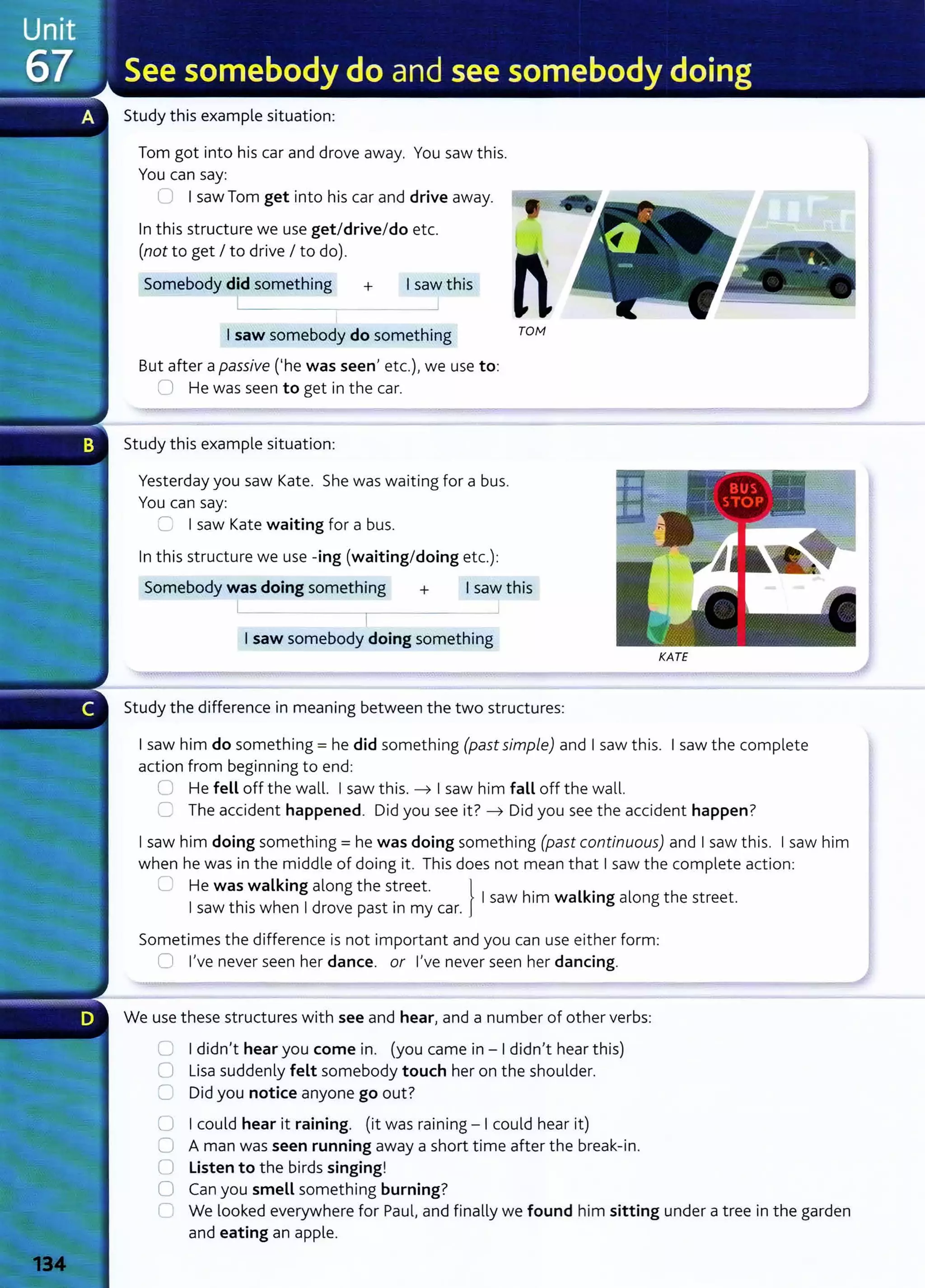Study this example situation:
Tom got into his car and drove away. You saw this.
You can say:
0 I saw Tom get into his car and drive away.
In this structure we use get/drive/do etc.
(not to get I to drive I to do).
Somebody did something + I saw this
I saw somebody do something
But after a passive ('he was seen} etc.)~ we use to:
0 He was seen to get in the car.
Study this example situation:
Yesterday you saw Kate. She was waiting for a bus.
You can say:
G I saw Kate waiting for a bus.
In this structure we use -ing (waiting/doing etc.):
n
TOfvf
Somebody was doing something + I saw this
I ~
I
I saw somebody doing something
KATE
Study the difference in meaning between the two structures:
I saw him do something= he did something (past simple) and I saw this. I saw the complete
action from beginning to end:
0 He fell off the wall. I saw this. -t I saw him fall off the wall.
C The accident happened. Did you see it? -t Did you see the accident happen?
I saw him doing something= he was doing something (past continuous) and I saw this. I saw him
when he was in the middle of doing it. This does not mean that I saw the complete action:
C He was walking along the street. } .
I th
. h
1
d . I saw him walkmg along the street.
saw 1
sw en rove past 1n my car.
Sometimes the difference is not important and you can use either form:
0 l}ve never seen her dance. or l}ve never seen her dancing.
We use these structures with see and hear} and a number of other verbs:
C I didn}t hear you come in. (you came in - I didn}t hear this)
0 Lisa suddenly felt somebody touch her on the shoulder.
0 Did you notice anyone go out?
0 I could hear it raining. (it was raining - I could hear it)
0 A man was seen running away a short time after the break-in.
() Listen to the birds singing!
0 Can you smell something burning?
C We looked everywhere for Paul} and finally we found him sitting under a tree in the garden
and eating an apple.
 