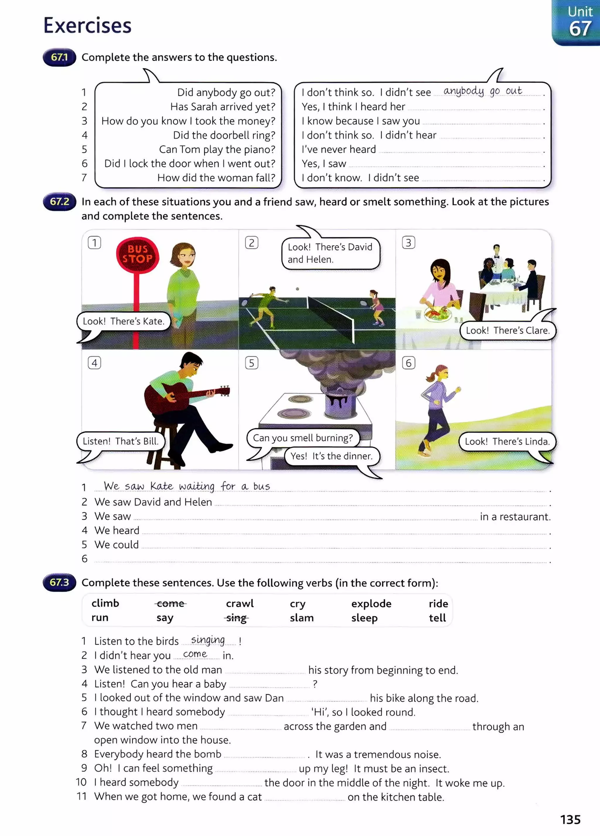 Exercises
Complete the answers to the questions.
1 Did anybody go out?
2 Has Sarah arrived yet?
3 How do you know I took the money?
4 Did the doorbell ring?
5 Can Tom play the piano?
6 Did I lock the door when I went out?
7 How did the woman fall?
I don't think so. I didn't see
Yes, I think I heard her
~~~o~ go o.~.t........ .
I know because I saw you .. .......................... ........................ .
I don't think so. I didn't hear . ..... . . ... ....................... .
I've never heard ..... .... ...... ..... . ...........
Yes, I saw ... . ......... ... ..................... .
I don't know. I didn't see .... ...............
In each of these situations you and a friend saw, heard or smelt something. Look at the pictures
and complete the sentences.
CD Look! There's David
and Helen.
•
1 ... w~..?..~....~9.Je -~~9. :fur ~...~0..S.... ....... ... . .................... ......... ..... .................... ...... ..........................
2 We saw David and Helen ................................ .............................................................................................. ............................... ............ .
3 We saw ..... ......... .. ..... . ......... .... ..... .................................. .................................. ........................................................... in a restaurant.
4 We heard .............. ..... .... .............. ..... . ................... ........ ... ...... .... ....... ....... ............. ...... . ........................ ..... ............................ .
5 We could .... .. . ......... . ...... .. . ................... .... ......... ....... ........ .......... ...... ............................................................. .
6 .................................................................................................................................................................................................................... .
CB Complete these sentences. Use the following verbs (in the correct form):
climb come crawl cry explode ride
run say sing slam sleep tell
1 Listen to the birds ....?..
0g0g.......!
2 I didn't hear you ....~.~-~...... in.
3 We listened to the old man his story from beginning to end.
4 Listen! Can you hear a baby ...... . ..... .. ?
5 I looked out of the window and saw Dan . ... .... .... .................... his bike along the road.
6 I thought I heard somebody .. . ............ ..... 'Hi', so I looked round.
7 We watched two men .... . .......... across the garden and .............. .. through an
open window into the house.
8 Everybody heard the bomb ... ........ ........................ . lt was a tremendous noise.
9 Oh! I can feel something .......... ..................... . up my leg! lt must be an insect.
10 I heard somebody ........... ....... . .. .. ...... the door in the middle of the night. lt woke me up.
11 When we got home, we found a cat ............. ............ on the kitchen table.
135
 