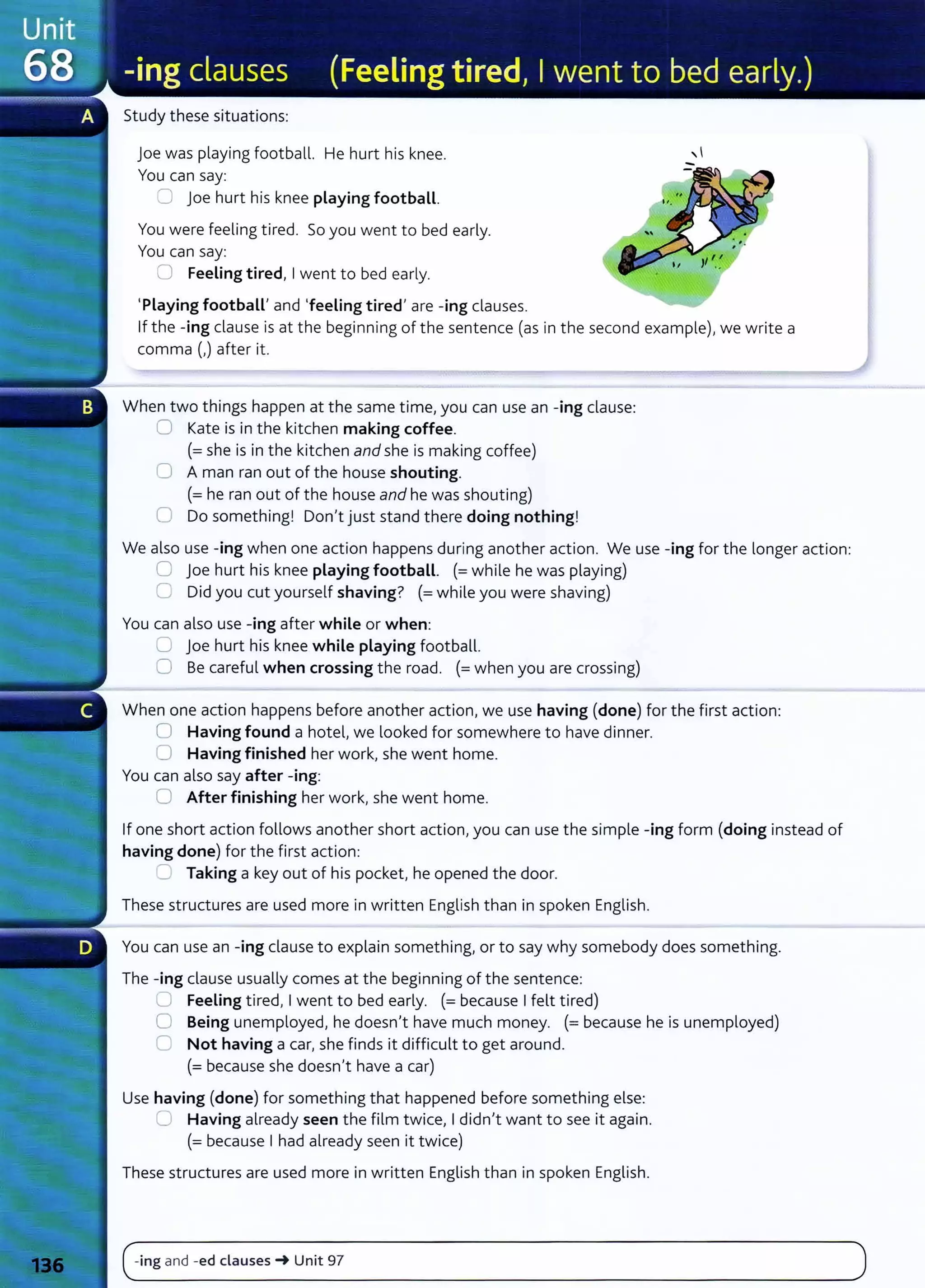 Study these situations:
joe was playing football. He hurt his knee.
You can say:
:::J Joe hurt his knee playing football.
You were feeling tired. So you went to bed early.
You can say:
0 Feeling tired, I went to bed early.
'Playing football' and 'feeling tired' are -ing clauses.
If the -ing clause is at the beginning of the sentence (as in the second example), we write a
comma (,) after it.
When two things happen at the same time, you can use an -ing clause:
0 Kate is in the kitchen making coffee.
(=she is in the kitchen and she is making coffee)
0 A man ran out of the house shouting.
(= he ran out of the house and he was shouting)
0 Do something! Don't just stand there doing nothing!
We also use -ing when one action happens during another action. We use -ing for the longer action:
0 joe hurt his knee playing football. (=while he was playing)
G Did you cut yourself shaving? (=while you were shaving)
You can also use -ing after while or when:
u joe hurt his knee while playing football.
0 Be careful when crossing the road. (= when you are crossing)
When one action happens before another action, we use having (done) for the first action:
0 Having found a hotel, we looked for somewhere to have dinner.
0 Having finished her work, she went home.
You can also say after -ing:
0 After finishing her work, she went home.
If one short action follows another short action, you can use the simple -ing form (doing instead of
having done) for the first action:
:J Taking a key out of his pocket, he opened the door.
These structures are used more in written English than in spoken English.
You can use an -ing clause to explain something, or to say why somebody does something.
The -ing clause usually comes at the beginning of the sentence:
0 Feeling tired, I went to bed early. (= because I felt tired)
0 Being unemployed, he doesn't have much money. (= because he is unemployed)
0 Not having a car, she finds it difficult to get around.
(= because she doesn't have a car)
Use having (done) for something that happened before something else:
(J Having already seen the film twice, I didn't want to see it again.
(=because I had already seen it twice)
These structures are used more in written English t han in spoken English.
(~ing and -ed clauses-+ Unit 97 )
- -
- - - - - - - - - - -
 