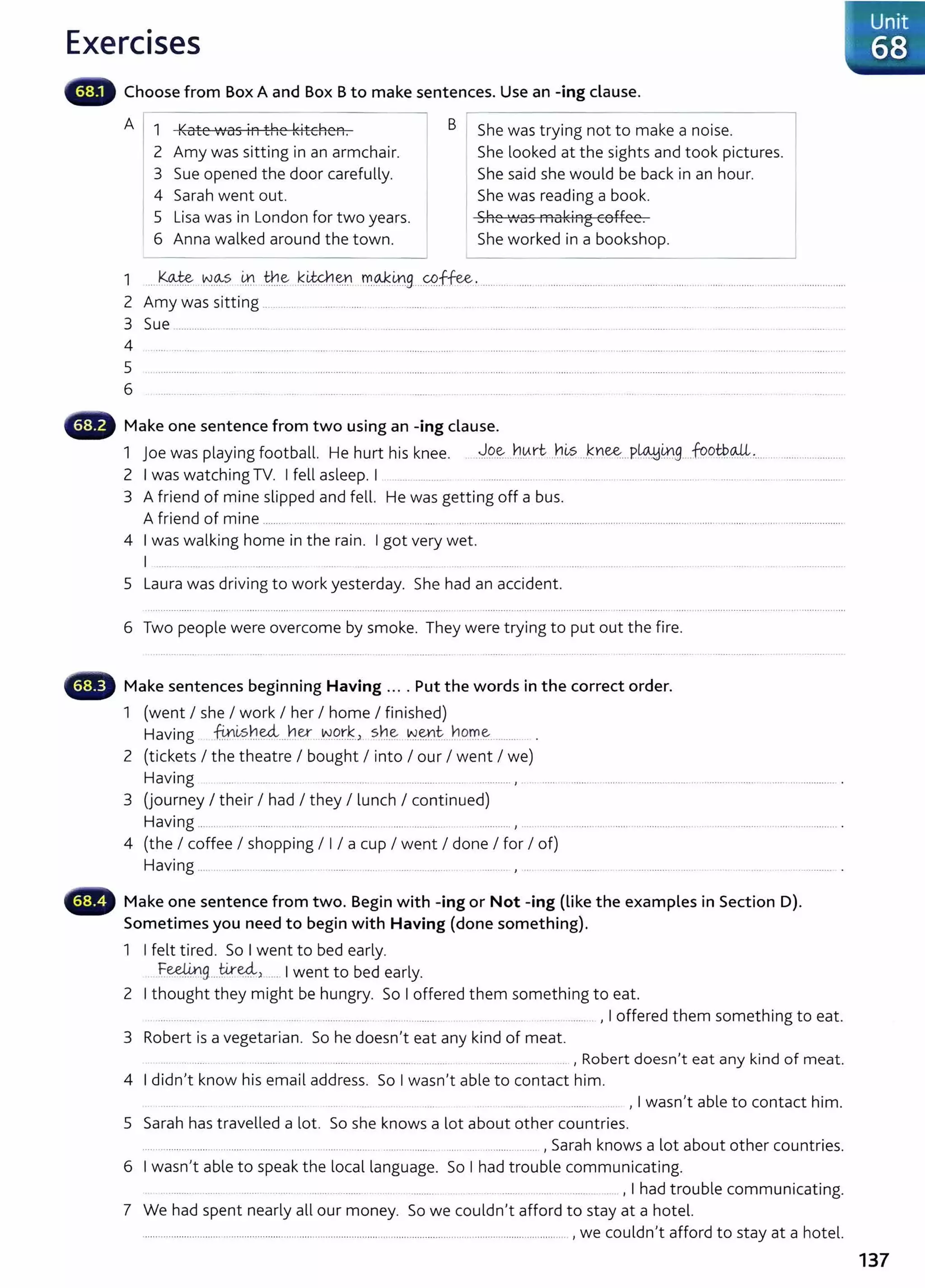 Exercises
Choose from Box A and Box Bto make sentences. Use an -ing clause.
A I 1 ILate ...as iA ±bo 1~ite19eA
'' YV ..._, ''- ''' I I. B I She was trying not to make a noise.
2 Amy was sitting in an armchair.
3 Sue opened the door carefully.
4 Sarah went out.
5 Lisa was in London for two years.
6 Anna walked around the town.
She looked at the sights and took pictures.
She said she would be back in an hour.
She was reading a book.
cbo '"as ffial~iAg eeHee
..JII'- 11V 1 1 1 .
She worked in a bookshop.
1 ....k.~ . w.~s 0. ..tn.~ .k.~~Y.I m..
<M;0g....YP.ffee.......... ....................................................................................................................
2 Amy was s1ttmg .. ..... ... . ........ ....... . ........ ......... . ....
3 Sue ............. . ............. ........ ......................
4 ......... ............... ...................... ................................ ..................
5
6
•lilliii~ Make one sentence from two using an -ing clause.
1 Joe was playing football. He hurt his knee. . ~.Q~...~.0rt. --~~s .Jnee....P~0.g_ .footb..oJL............ ...............
2 I was watching TV. I fell asleep. I .. . .......... ............... .... ........... ...... .................... . ........ ....... ......................
3 A friend of mine slipped and fell. He was getting off a bus.
A friend of mine ................ . ........ ........ ........... .............................................. ................................................. ........ ............................... ..............
4 I was walking home in the rain. I got very wet.
I .............
5 Laura was driving to work yesterday. She had an accident.
6 Two people were overcome by smoke. They were trying to put out the fire.
Make sentences beginning Having .... Put the words in the correct order.
1 (went I she I work I her I home I finished)
Having @~sh~....t1er ..w.o.r.~.> sh~ ~-~~- ~o~~- ......... .
2 (tickets I the theatre I bought I into I our I went I we)
Having .............. ....................... .............. , . ............................ ...................... ........... ...............................
3 (journey I their I had I they I lunch I continued)
Having ....... ..... ... ....... .......... ... ................... .... .............. ............ , .. ..................... ..... .... .......................................................... .
4 (the I coffee I shopping I I I a cup I went I done I for I of)
Having ..... .. ........ ....... . ....... ...... ..... .............. .... .... , ..
Make one sentence from two. Begin with -ing or Not -ing (like the examples in Section D).
Sometimes you need to begin with Having (done something).
1 I felt tired. So I went to bed early.
Feelin tired..
............ 9...... ..... ) ... I went to bed early.
2 I thought they might be hungry. So I offered them something t o eat.
... .... ....... ........ .......... ... ... ........ . ................... ......... , I offered them something to eat.
3 Robert is a vegetarian. So he doesn't eat any kind of meat.
. ............. ..... . ................... ........ .......... . .................... . .. , Robert doesn't eat any kind of meat.
4 I didn't know his email address. So I wasn't able to contact him .
... ......... ............ ... , I wasn't able to contact him.
5 Sarah has travelled a lot. So she knows a lot about other countries.
....... ................. .......................... ... ........ .... ... .............. ............................ , Sarah knows a lot about other countries.
6 I wasn't able to speak the local language. So I had trouble communicating.
........... ... .. ....... ...... ..... ........ ....... .... , I had trouble communicating.
7 We had spent nearly all our money. So we couldn't afford to stay at a hotel.
......................................................................................... ...................................................................... , we couldn't afford to stay at a hotel.
I Unit
I 68
137
 