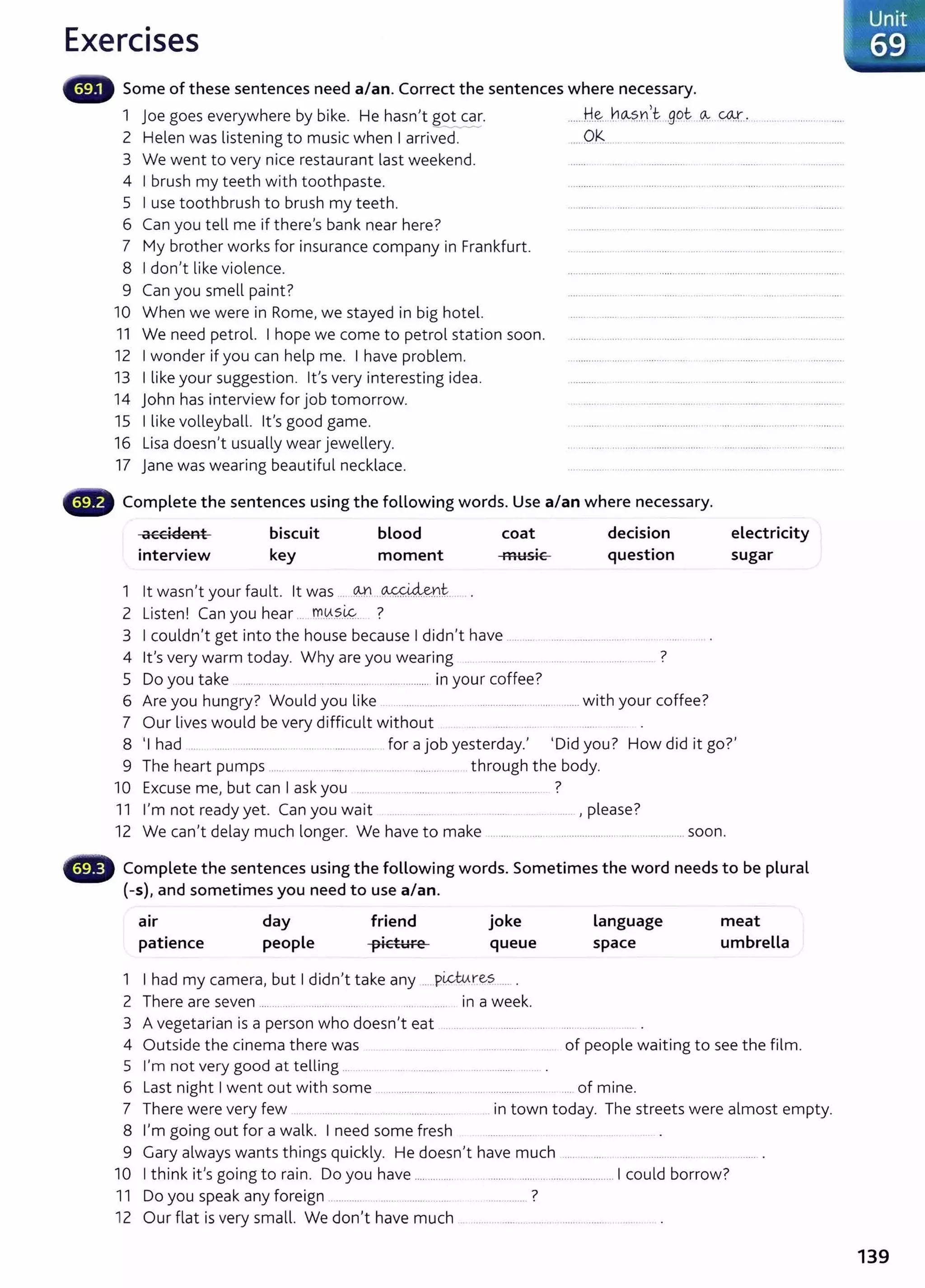 Exercises
Some of these sentences need a/an. Correct the sentences where necessary.
1 joe goes everywhere by bike. He hasn,t g0__~·
2 Helen was listening to music when I arrived.
......H..~-- .hOv?._
n,t-___.g.Q_
t. --~- .«M:_
, . .................. .....
.... OK ................ ........................................
3 We went to very nice restaurant last weekend.
4 I brush my teeth with toothpaste.
5 I use toothbrush to brush my teeth.
6 Can you tell me if there's bank near here?
7 My brother works for insurance company in Frankfurt.
8 I don't like violence.
9 Can you smell paint?
10 When we were in Rome, we stayed in big hotel.
11 We need petrol. I hope we come to petrol station soon.
12 I wonder if you can help me. I have problem.
13 I like your suggestion. Ifs very interesting idea.
14 John has interview for job tomorrow.
15 I like volleyball. lt's good game.
16 Lisa doesn't usually wear jewellery.
17 Jane was wearing beautiful necklace.
Complete the sentences using the following words. Use a/an where necessary.
accident
interview
biscuit
key
blood
moment
1 lt wasn't your fault. lt was .... @ ..~Y.rr~...
2 Listen! Can you hear ... m.0..?..~. ?
coat
musiC
3 I couldn't get into the house because I didn't have
decision
question
4 lt's very warm today. Why are you wearing ........ ... ... .............................. ?
5 Do you take ......................................................................... in your coffee?
6 Are you hungry? Would you like ............... . .................................... with your coffee?
7 Our lives would be very difficult without ..... . .. .
electricity
sugar
8 'I had .. ...... .................. ... .. ............... for a job yesterday., 'Did you? How did it go?'
9 The heart pumps ........................................................... ......... through the body.
10 Excuse me, but can I ask you .. . .... ........... ... .... ..... ..................... ?
11 I'm not ready yet. Can you wait ....... ........ .. .. ........... ......... ,please?
12 We can't delay much longer. We have to make ............................................................soon.
0 Complete the sentences using the following words. Sometimes the word needs to be plural
(-s), and sometimes you need to use a/an.
a1r
patience
day
people
friend
picture
joke
queue
1 I had my camera, but I didn't take any .....pictu.re?._
..... .
2 There are seven ............... ........ .......... .. ..... .. .... .......... in a week.
Language
space
3 A vegetarian is a person who doesn't eat .... ... .............. ........ . ............
meat
umbrella
4 Outside the cinema there was . ................ ...... ......... . of people waiting to see the film.
5 I'm not very good at telling ...... ............................................. .
6 Last night I went out with some .. ......... ...... ... . ... ...................... .... of mine.
7 There were very few .. ....... .... . ... ................. in town today. The streets were almost empty.
8 I'm going out for a walk. I need some fresh ........ ....... ..............
9 Gary always wants things quickly. He doesn,t have much ..... ... .... . .. . ............. .. .... ........ .
10 I think it's going to rain. Do you have ............... ............................................... 1 could borrow?
11 Do you speak any foreign ............. .... . ......... ... .............. ?
12 Our flat is very small. We don't have much ... ... ....... .... .. . ............
139
 