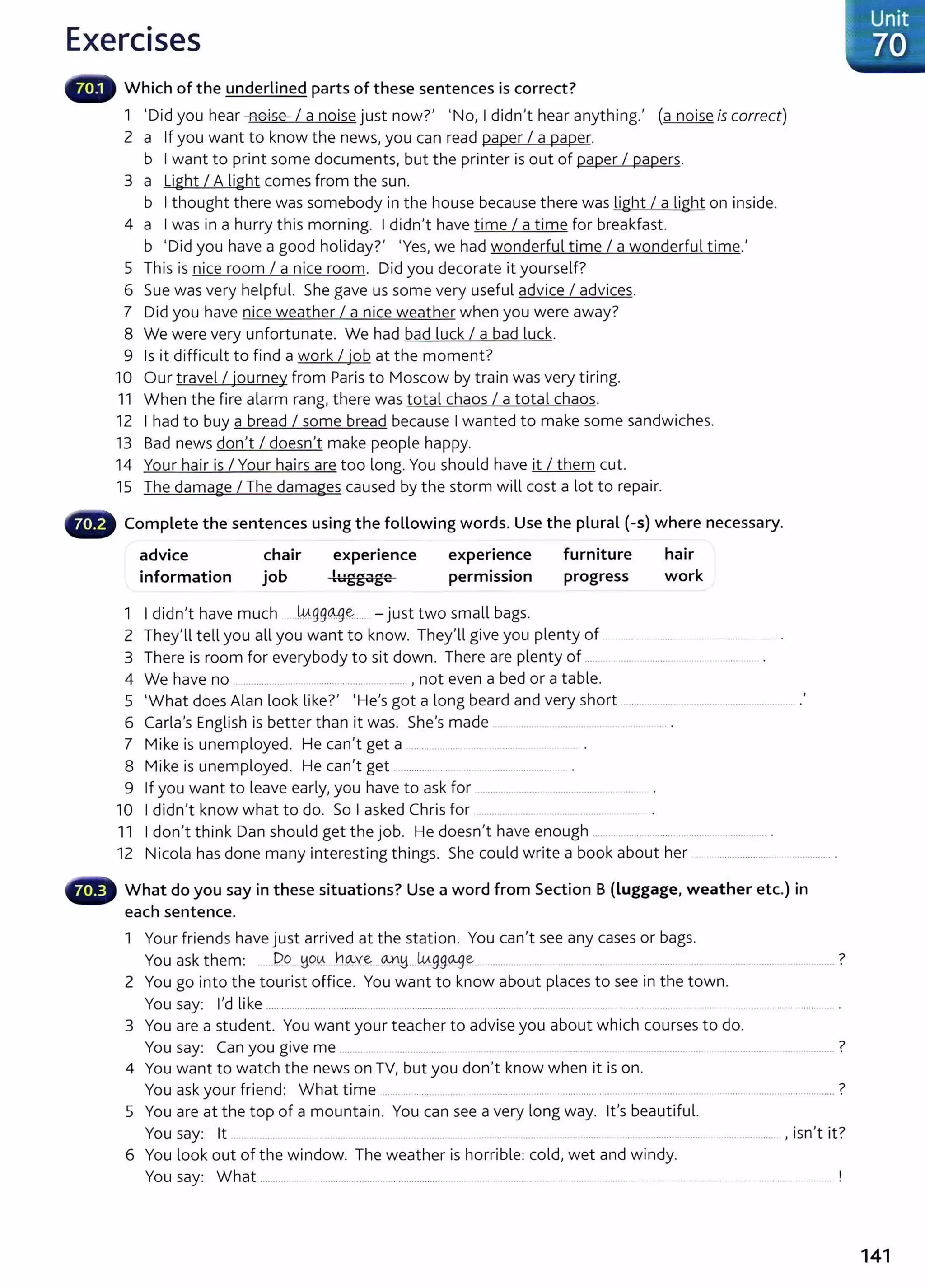 Exercises
Which of the underlined parts of these sentences is correct?
1 'Did you hear noise I a noise just now?' 'No, I didn't hear anything.' (a noise is correct)
2 a If you want to know the news, you can read paper I a paper.
b I want to print some documents, but the printer is out of paper I papers.
3 a Light I A light comes from the sun.
b I thought there was somebody in the house because there was light I a light on inside.
4 a I was in a hurry this morning. I didn't have time I a time for breakfast.
b 'Did you have a good holiday?' 'Yes, we had wonderful time I a wonderful time.'
5 This is nice room I a nice room. Did you decorate it yourself?
6 Sue was very helpful. She gave us some very useful advice I advices.
7 Did you have nice weather I a nice weather when you were away?
8 We were very unfortunate. We had bad luck I a bad luck.
9 Is it difficult to find a work I iob at the moment?
.
10 Our travel I journey from Paris to Moscow by train was very tiring.
11 When the fire alarm rang, there was total chaos I a total chaos.
12 I had to buy a bread I some bread because I wanted to make some sandwiches.
13 Bad news don't I doesn't make people happy.
14 Your hair is I Your hairs are too long. You should have it I them cut.
15 The damage I The damages caused by the storm will cost a lot to repair.
Complete the sentences using the following words. Use the plural (-s) where necessary.
advice
information
chair
job
experience
1ug,...a"'e
L 6 6
expenence
permission
1 I didn't have much .W..gg~~.... -just two small bags.
furniture
progress
hair
work
2 They'll tell you all you want to know. They'll give you plenty of .... .......... . . ............ .
3 There is room for everybody to sit down. There are plenty of ..... ...... .. ............ ................
4 We have no ...................... . ....... ..................... , not even a bed or a table.
5 'What does Alan look like?' 'He's got a long beard and very short ................................ ................ .
6 Carla's English is better than it was. She's made ................ ..................
7 Mike is unemployed. He can't get a ........ . ................... ...........
8 Mike is unemployed. He can't get ................. ......... ............................ .
9 If you want to leave early, you have to ask for ................................................. .
10 I didn't know what to do. So I asked Chris for ........... ........ ................... .. .
11 I don't think Dan should get the job. He doesn't have enough ....................... ............................. .
12 Nicola has done many interesting things. She could write a book about her .......................
What do you say in these situations? Use a word from Section B (luggage, weather etc.) in
each sentence.
1 Your friends have just arrived at the station. You can't see any cases or bags.
You ask them: Do ~Q.~.. h.~ve...CA..YM...wg,go..ge ........ .. ... .. .... ....... . 7
······· ......... .
2 You go into the tourist office. You want to know about places to see in the town.
You say: I'd like ............................................................................................ ............................. ........................... ........ .. ...................... ............. .
3 You are a student. You want your t eacher to advise you about which courses to do.
You say: Can you give me ........... ................ ..... ... ..... ............. ..... .................................. ?
4 You want to watch the news on TV, but you don't know when it is on.
You ask your friend: What time .... .. ....... ... .... .. .......... ..... ..... . .............................. ... ....... ... ..... . ...................... ...................?
5 You are at the top of a mountain. You can see a very long way. it's beautiful.
You say: lt ... . . ........ .. ... . ....... .. . ....... ...............
• I . 7
, 1sn t 1t.
6 You look out of the window. The weather is horrible: cold, wet and windy.
You say: What ................. ..................... ............................... .. . ........... ........... ........ ....... .................. . ...... ................ ..... ................ !
141
 