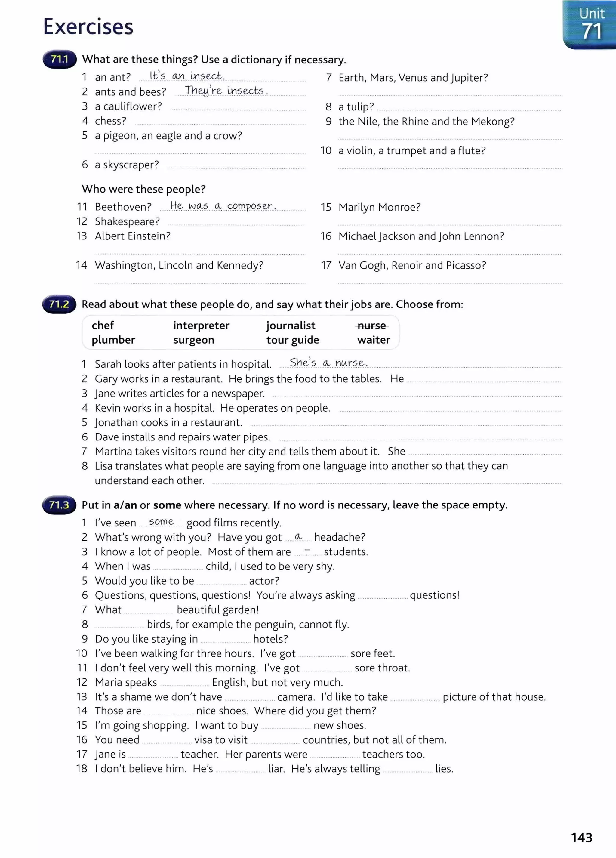 Exercises
What are these things? Use a dictionary if necessary.
1 an ant? Ifs 0-!.}_ in?ect .. .... 7 Earth, Mars, Venus and Jupiter?
2 ants and bees? ..Th~'r~ m?.ect.?. ' ········· ................ .. .. .... ............... .... .. ..... .
3 a cauliflower? 8 a tulip? .............. ....................................................................... .........
4 chess? ................ 9 the Nile, the Rhine and the Mekong?
5 a pigeon, an eagle and a crow?
10 a violin, a trumpet and a flute?
6 a skyscraper?
Who were these people?
11 Beethoven? ....H~....t-:J.~....~...0f.r'l.P.Q?..~................ . 15 Marilyn Monroe?
12 Shakespeare? ......................... .
13 Albert Einstein? 16 Michael Jackson and John Lennon?
14 Washington, Lincoln and Kennedy? 17 Van Gogh, Renoir and Picasso?
Read about what these people do, and say what their jobs are. Choose from:
chef
plumber
interpreter
surgeon
journalist
tour guide
nurse
waiter
1 Sarah looks after patients in hospital. ......She,?.. -~--..tl~.t?..~, ................. ................... ..............................................
2 Gary works in a restaurant He brings the food to the tables. He .................... ...... . .............. . ..........................
3 Jane writes articles for a newspaper. ................ ... ... ............ ......... ....... ......... ... .................... ........................ ...............................
4 Kevin works in a hospital. He operates on people. .............. .................... .......................................................................
5 jonathan cooks in a restaurant. ... ................ .................. ..... . ...... .. . .................. ..... ..... ... .. ........... .... ...
6 Dave installs and repairs water pipes. .. .. .... ....... ..... .......... ............... ............................................. ..
7 Martina takes visitors round her city and tells them about it. She ...... .................. ........................................................
8 Lisa translates what people are saying from one language into another so that they can
understand each other. . .......... .. ... .... ......... ................... ........ ... ......... ............. ........ ........ ..... .............................
Put in a/an or some where necessary. If no word is necessary, leave the space empty.
1 I've seen .. some .. good films recently.
2 What's wrong with you? Have you got ..... Ov headache?
3 I know a lot of people. Most of them are ......-:-..... students.
4 When I was .... ................ child, I used to be very shy.
5 Would you like to be actor?
6 Q . . . I y I l k' . I
uest1ons, questions, quest1ons. ou re a ways as 1ng .......................... quest1
ons.
7 What ............... .... beautiful garden!
8 ...... birds, for example the penguin, cannot fly.
9 Do you like staying in . ............... hotels?
10 I've been walking for three hours. I've got ....................... sore feet.
11 I don,t feel very well this morning. l,ve got . sore throat.
12 Maria speaks . English, but not very much.
13 Ifs a shame we don't have ..................... ......camera. I'd like to take .... ...................... picture of that house.
14 Those are .. . ............... nice shoes. Where did you get them?
15 I'm going shopping. I want to buy . new shoes.
16 You need ..................... visa to visit ......................... countries, but not all of them.
17 j ane is ....................... teacher. Her parents were .................. ... teachers too.
18 I don't believe him. He's ...... .... liar. He's always telling ........ ........ lies.
143
 